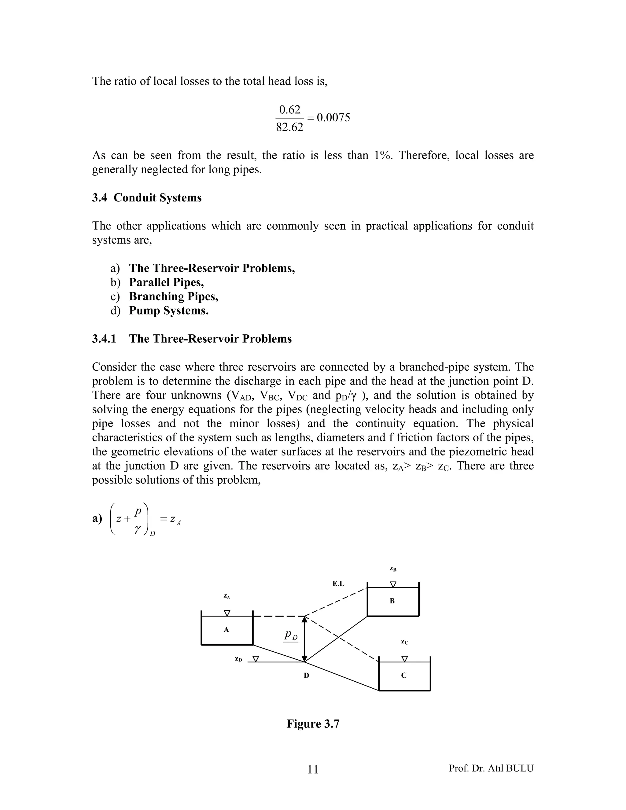 Prof. Dr. Atıl BULU11
The ratio of local losses to the total head loss is,
0075.0
62.82
62.0
=
As can be seen from the result, the ratio is less than 1%. Therefore, local losses are
generally neglected for long pipes.
3.4 Conduit Systems
The other applications which are commonly seen in practical applications for conduit
systems are,
a) The Three-Reservoir Problems,
b) Parallel Pipes,
c) Branching Pipes,
d) Pump Systems.
3.4.1 The Three-Reservoir Problems
Consider the case where three reservoirs are connected by a branched-pipe system. The
problem is to determine the discharge in each pipe and the head at the junction point D.
There are four unknowns (VAD, VBC, VDC and pD/γ ), and the solution is obtained by
solving the energy equations for the pipes (neglecting velocity heads and including only
pipe losses and not the minor losses) and the continuity equation. The physical
characteristics of the system such as lengths, diameters and f friction factors of the pipes,
the geometric elevations of the water surfaces at the reservoirs and the piezometric head
at the junction D are given. The reservoirs are located as, zA> zB> zC. There are three
possible solutions of this problem,
a) A
D
z
p
z =⎟⎟
⎠
⎞
⎜⎜
⎝
⎛
+
γ
Figure 3.7
A
zA
zB
zC
B
C
Dp
D
zD
E.L
 