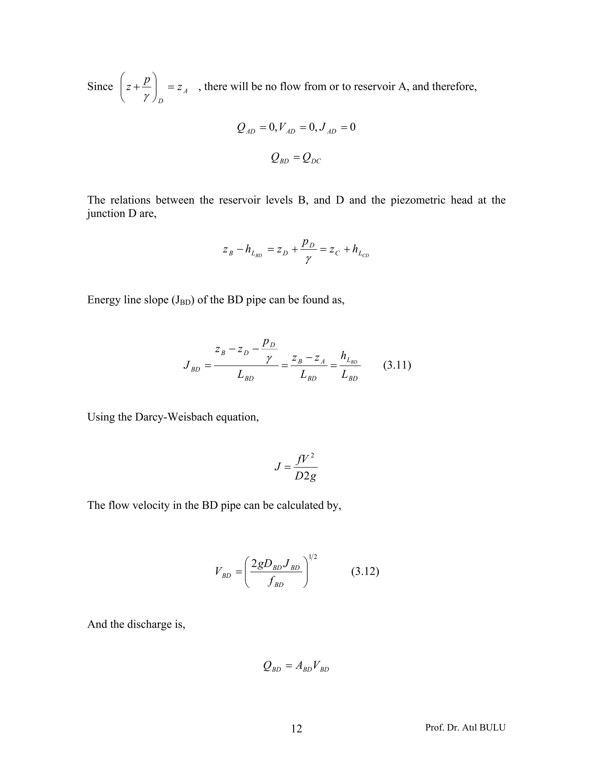Prof. Dr. Atıl BULU12
Since A
D
z
p
z =⎟⎟
⎠
⎞
⎜⎜
⎝
⎛
+
γ
, there will be no flow from or to reservoir A, and therefore,
0,0,0 === ADADAD JVQ
DCBD QQ =
The relations between the reservoir levels B, and D and the piezometric head at the
junction D are,
CDBD LC
D
DLB hz
p
zhz +=+=−
γ
Energy line slope (JBD) of the BD pipe can be found as,
BD
L
BD
AB
BD
D
DB
BD
L
h
L
zz
L
p
zz
J BD
=
−
=
−−
=
γ
(3.11)
Using the Darcy-Weisbach equation,
gD
fV
J
2
2
=
The flow velocity in the BD pipe can be calculated by,
21
2
⎟⎟
⎠
⎞
⎜⎜
⎝
⎛
=
BD
BDBD
BD
f
JgD
V (3.12)
And the discharge is,
BDBDBD VAQ =
 