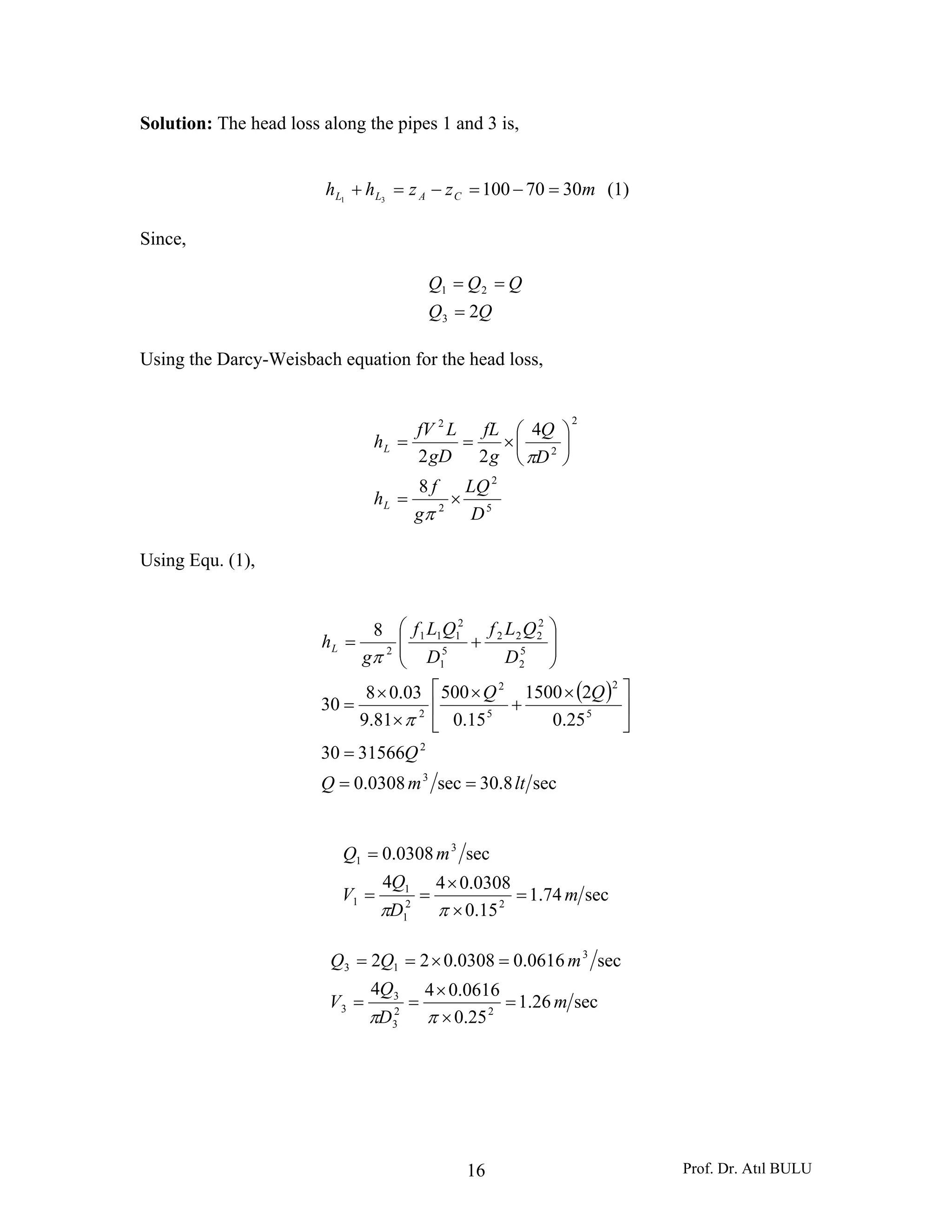 Prof. Dr. Atıl BULU16
Solution: The head loss along the pipes 1 and 3 is,
mzzhh CALL 307010031
=−=−=+ (1)
Since,
QQ
QQQ
23
21
=
==
Using the Darcy-Weisbach equation for the head loss,
5
2
2
2
2
2
8
4
22
D
LQ
g
f
h
D
Q
g
fL
gD
LfV
h
L
L
×=
⎟
⎠
⎞
⎜
⎝
⎛
×==
π
π
Using Equ. (1),
( )
sec8.30sec0308.0
3156630
25.0
21500
15.0
500
81.9
03.08
30
8
3
2
5
2
5
2
2
5
2
2
222
5
1
2
111
2
ltmQ
Q
QQ
D
QLf
D
QLf
g
hL
==
=
⎥
⎦
⎤
⎢
⎣
⎡ ×
+
×
×
×
=
⎟
⎟
⎠
⎞
⎜
⎜
⎝
⎛
+=
π
π
sec74.1
15.0
0308.044
sec0308.0
22
1
1
1
3
1
m
D
Q
V
mQ
=
×
×
==
=
ππ
sec26.1
25.0
0616.044
sec0616.00308.022
22
3
3
3
3
13
m
D
Q
V
mQQ
=
×
×
==
=×==
ππ
 