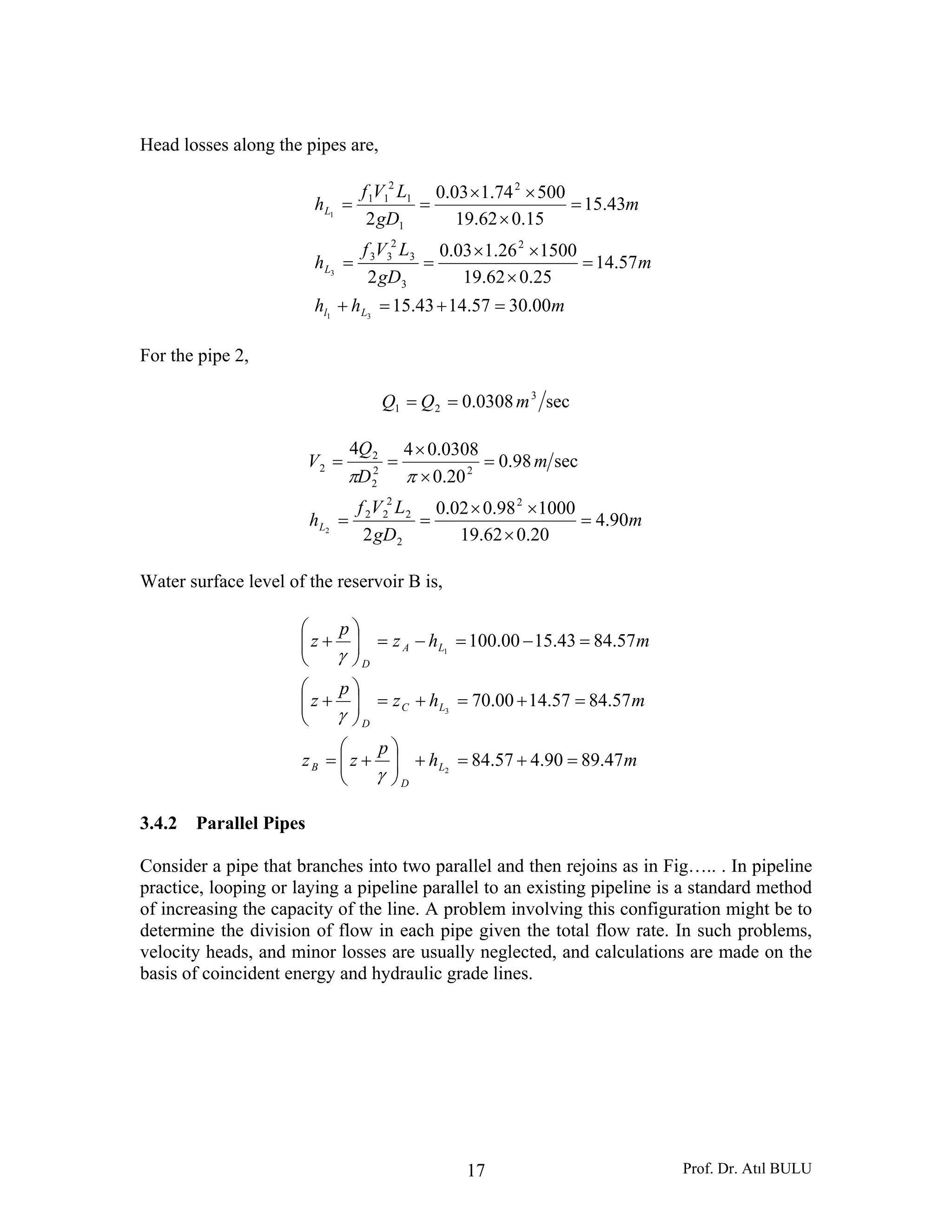 Prof. Dr. Atıl BULU17
Head losses along the pipes are,
mhh
m
gD
LVf
h
m
gD
LVf
h
Ll
L
L
00.3057.1443.15
57.14
25.062.19
150026.103.0
2
43.15
15.062.19
50074.103.0
2
31
3
1
2
3
3
2
33
2
1
1
2
11
=+=+
=
×
××
==
=
×
××
==
For the pipe 2,
sec0308.0 3
21 mQQ ==
m
gD
LVf
h
m
D
Q
V
L 90.4
20.062.19
100098.002.0
2
sec98.0
20.0
0308.044
2
2
2
2
22
22
2
2
2
2
=
×
××
==
=
×
×
==
ππ
Water surface level of the reservoir B is,
mh
p
zz
mhz
p
z
mhz
p
z
L
D
B
LC
D
LA
D
47.8990.457.84
57.8457.1400.70
57.8443.1500.100
2
3
1
=+=+⎟⎟
⎠
⎞
⎜⎜
⎝
⎛
+=
=+=+=⎟⎟
⎠
⎞
⎜⎜
⎝
⎛
+
=−=−=⎟⎟
⎠
⎞
⎜⎜
⎝
⎛
+
γ
γ
γ
3.4.2 Parallel Pipes
Consider a pipe that branches into two parallel and then rejoins as in Fig….. . In pipeline
practice, looping or laying a pipeline parallel to an existing pipeline is a standard method
of increasing the capacity of the line. A problem involving this configuration might be to
determine the division of flow in each pipe given the total flow rate. In such problems,
velocity heads, and minor losses are usually neglected, and calculations are made on the
basis of coincident energy and hydraulic grade lines.
 