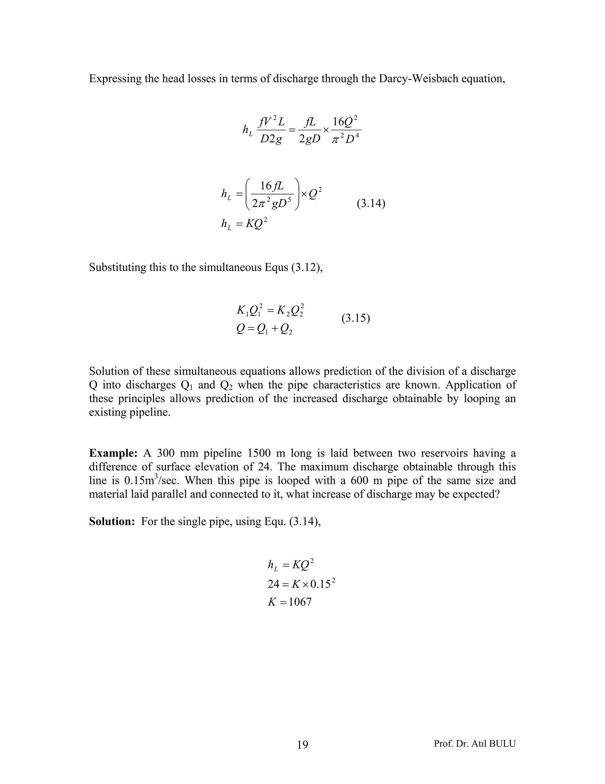 Prof. Dr. Atıl BULU19
Expressing the head losses in terms of discharge through the Darcy-Weisbach equation,
42
22
16
22 D
Q
gD
fL
gD
LfV
hL
π
×=
2
2
52
2
16
KQh
Q
gD
fL
h
L
L
=
×⎟⎟
⎠
⎞
⎜⎜
⎝
⎛
=
π (3.14)
Substituting this to the simultaneous Equs (3.12),
21
2
22
2
11
QQQ
QKQK
+=
=
(3.15)
Solution of these simultaneous equations allows prediction of the division of a discharge
Q into discharges Q1 and Q2 when the pipe characteristics are known. Application of
these principles allows prediction of the increased discharge obtainable by looping an
existing pipeline.
Example: A 300 mm pipeline 1500 m long is laid between two reservoirs having a
difference of surface elevation of 24. The maximum discharge obtainable through this
line is 0.15m3
/sec. When this pipe is looped with a 600 m pipe of the same size and
material laid parallel and connected to it, what increase of discharge may be expected?
Solution: For the single pipe, using Equ. (3.14),
1067
15.024 2
2
=
×=
=
K
K
KQhL
 