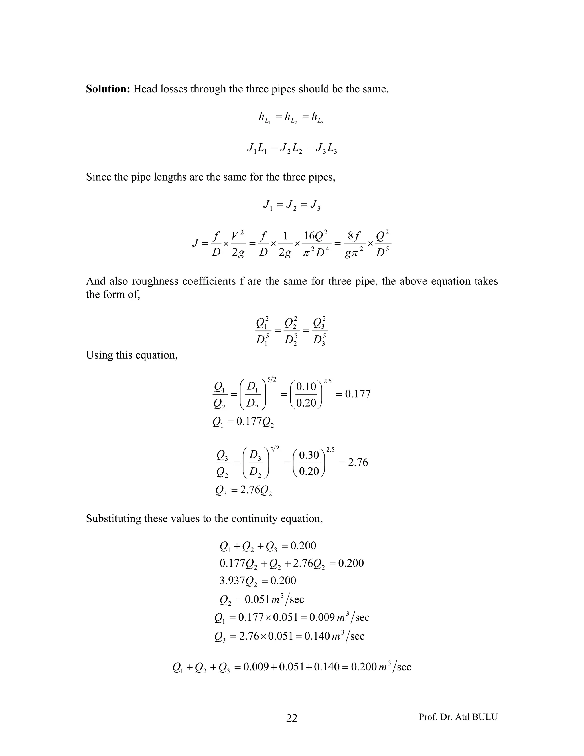 Prof. Dr. Atıl BULU22
Solution: Head losses through the three pipes should be the same.
321 LLL hhh ==
332211 LJLJLJ ==
Since the pipe lengths are the same for the three pipes,
321 JJJ ==
5
2
242
22
816
2
1
2 D
Q
g
f
D
Q
gD
f
g
V
D
f
J ×=××=×=
ππ
And also roughness coefficients f are the same for three pipe, the above equation takes
the form of,
5
3
2
3
5
2
2
2
5
1
2
1
D
Q
D
Q
D
Q
==
Using this equation,
21
5.225
2
1
2
1
177.0
177.0
20.0
10.0
QQ
D
D
Q
Q
=
=⎟
⎠
⎞
⎜
⎝
⎛
=⎟⎟
⎠
⎞
⎜⎜
⎝
⎛
=
23
5.225
2
3
2
3
76.2
76.2
20.0
30.0
QQ
D
D
Q
Q
=
=⎟
⎠
⎞
⎜
⎝
⎛
=⎟⎟
⎠
⎞
⎜⎜
⎝
⎛
=
Substituting these values to the continuity equation,
sec051.0
200.0937.3
200.076.2177.0
200.0
3
2
2
222
321
mQ
Q
QQQ
QQQ
=
=
=++
=++
sec140.0051.076.2
sec009.0051.0177.0
3
3
3
1
mQ
mQ
=×=
=×=
sec200.0140.0051.0009.0 3
321 mQQQ =++=++
 