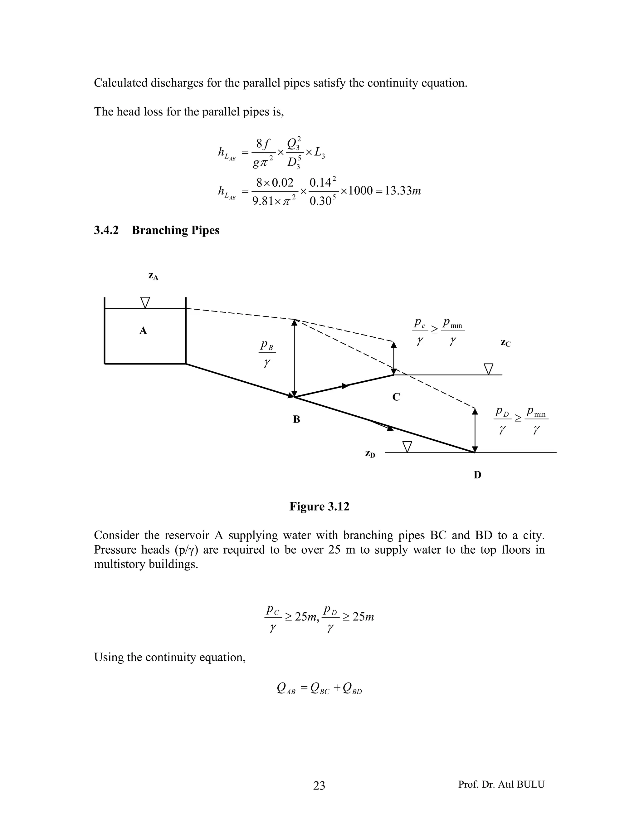 Prof. Dr. Atıl BULU23
Calculated discharges for the parallel pipes satisfy the continuity equation.
The head loss for the parallel pipes is,
mh
L
D
Q
g
f
h
AB
AB
L
L
33.131000
30.0
14.0
81.9
02.08
8
5
2
2
35
3
2
3
2
=××
×
×
=
××=
π
π
3.4.2 Branching Pipes
Figure 3.12
Consider the reservoir A supplying water with branching pipes BC and BD to a city.
Pressure heads (p/γ) are required to be over 25 m to supply water to the top floors in
multistory buildings.
m
p
m
p DC
25,25 ≥≥
γγ
Using the continuity equation,
BDBCAB QQQ +=
A
zA
B
C
D
γγ
minppc
≥
γγ
minppD
≥
zC
zD
γ
Bp
 