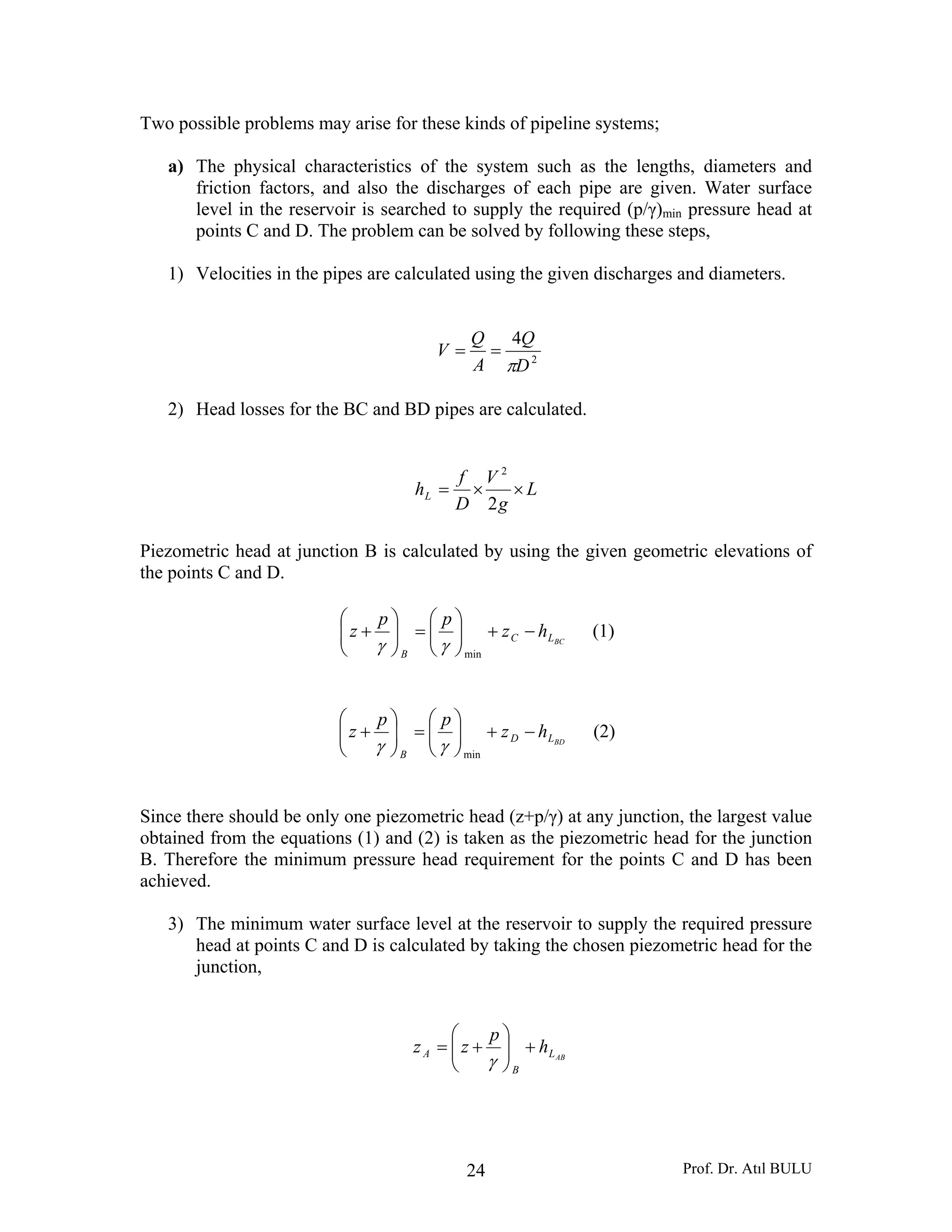 Prof. Dr. Atıl BULU24
Two possible problems may arise for these kinds of pipeline systems;
a) The physical characteristics of the system such as the lengths, diameters and
friction factors, and also the discharges of each pipe are given. Water surface
level in the reservoir is searched to supply the required (p/γ)min pressure head at
points C and D. The problem can be solved by following these steps,
1) Velocities in the pipes are calculated using the given discharges and diameters.
2
4
D
Q
A
Q
V
π
==
2) Head losses for the BC and BD pipes are calculated.
L
g
V
D
f
hL ××=
2
2
Piezometric head at junction B is calculated by using the given geometric elevations of
the points C and D.
BCLC
B
hz
pp
z −+⎟⎟
⎠
⎞
⎜⎜
⎝
⎛
=⎟⎟
⎠
⎞
⎜⎜
⎝
⎛
+
min
γγ
(1)
BDLD
B
hz
pp
z −+⎟⎟
⎠
⎞
⎜⎜
⎝
⎛
=⎟⎟
⎠
⎞
⎜⎜
⎝
⎛
+
min
γγ
(2)
Since there should be only one piezometric head (z+p/γ) at any junction, the largest value
obtained from the equations (1) and (2) is taken as the piezometric head for the junction
B. Therefore the minimum pressure head requirement for the points C and D has been
achieved.
3) The minimum water surface level at the reservoir to supply the required pressure
head at points C and D is calculated by taking the chosen piezometric head for the
junction,
ABL
B
A h
p
zz +⎟⎟
⎠
⎞
⎜⎜
⎝
⎛
+=
γ
 