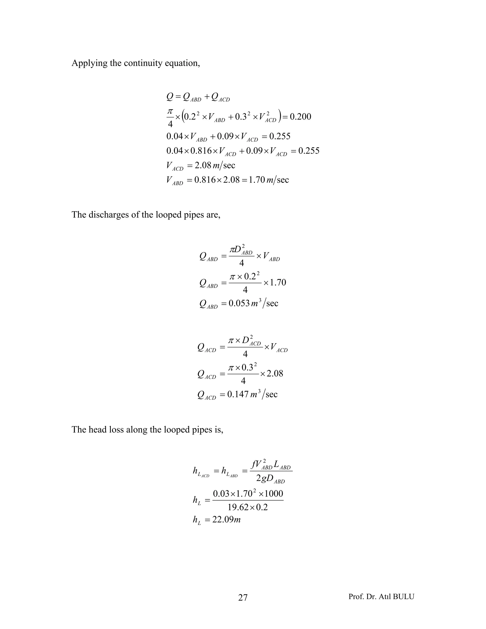 Prof. Dr. Atıl BULU27
Applying the continuity equation,
( )
sec70.108.2816.0
sec08.2
255.009.0816.004.0
255.009.004.0
200.03.02.0
4
222
mV
mV
VV
VV
VV
QQQ
ABD
ACD
ACDACD
ACDABD
ACDABD
ACDABD
=×=
=
=×+××
=×+×
=×+××
+=
π
The discharges of the looped pipes are,
sec053.0
70.1
4
2.0
4
3
2
2
mQ
Q
V
D
Q
ABD
ABD
ABD
ABD
ABD
=
×
×
=
×=
π
π
sec147.0
08.2
4
3.0
4
3
2
2
mQ
Q
V
D
Q
ACD
ACD
ACD
ACD
ACD
=
×
×
=
×
×
=
π
π
The head loss along the looped pipes is,
mh
h
gD
LfV
hh
L
L
ABD
ABDABD
LL ABDACD
09.22
2.062.19
100070.103.0
2
2
2
=
×
××
=
==
 