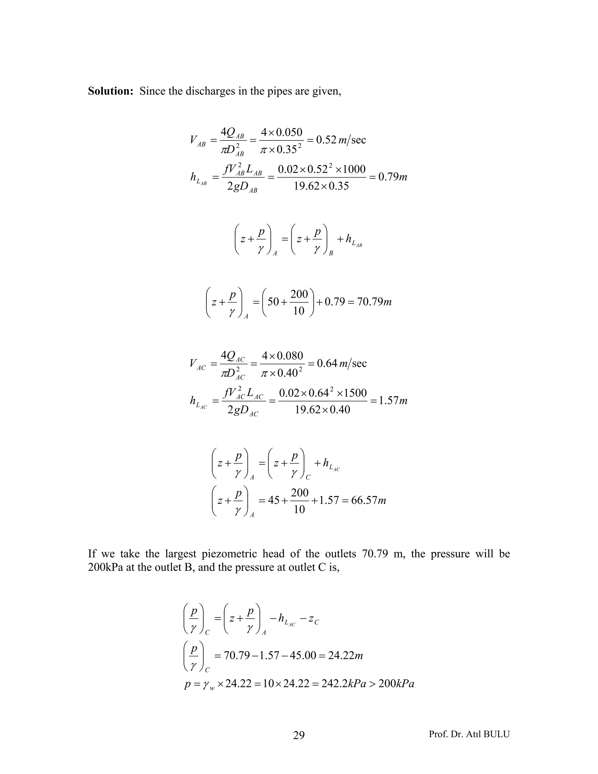 Prof. Dr. Atıl BULU29
Solution: Since the discharges in the pipes are given,
m
gD
LfV
h
m
D
Q
V
AB
ABAB
L
AB
AB
AB
AB
79.0
35.062.19
100052.002.0
2
sec52.0
35.0
050.044
22
22
=
×
××
==
=
×
×
==
ππ
ABL
BA
h
p
z
p
z +⎟⎟
⎠
⎞
⎜⎜
⎝
⎛
+=⎟⎟
⎠
⎞
⎜⎜
⎝
⎛
+
γγ
m
p
z
A
79.7079.0
10
200
50 =+⎟
⎠
⎞
⎜
⎝
⎛
+=⎟⎟
⎠
⎞
⎜⎜
⎝
⎛
+
γ
m
gD
LfV
h
m
D
Q
V
AC
ACAC
L
AC
AC
AC
AC
57.1
40.062.19
150064.002.0
2
sec64.0
40.0
080.044
22
22
=
×
××
==
=
×
×
==
ππ
m
p
z
h
p
z
p
z
A
L
CA
AC
57.6657.1
10
200
45 =++=⎟⎟
⎠
⎞
⎜⎜
⎝
⎛
+
+⎟⎟
⎠
⎞
⎜⎜
⎝
⎛
+=⎟⎟
⎠
⎞
⎜⎜
⎝
⎛
+
γ
γγ
If we take the largest piezometric head of the outlets 70.79 m, the pressure will be
200kPa at the outlet B, and the pressure at outlet C is,
kPakPap
m
p
zh
p
z
p
w
C
CL
AC
AC
2002.24222.241022.24
22.2400.4557.179.70
>=×=×=
=−−=⎟⎟
⎠
⎞
⎜⎜
⎝
⎛
−−⎟⎟
⎠
⎞
⎜⎜
⎝
⎛
+=⎟⎟
⎠
⎞
⎜⎜
⎝
⎛
γ
γ
γγ
 