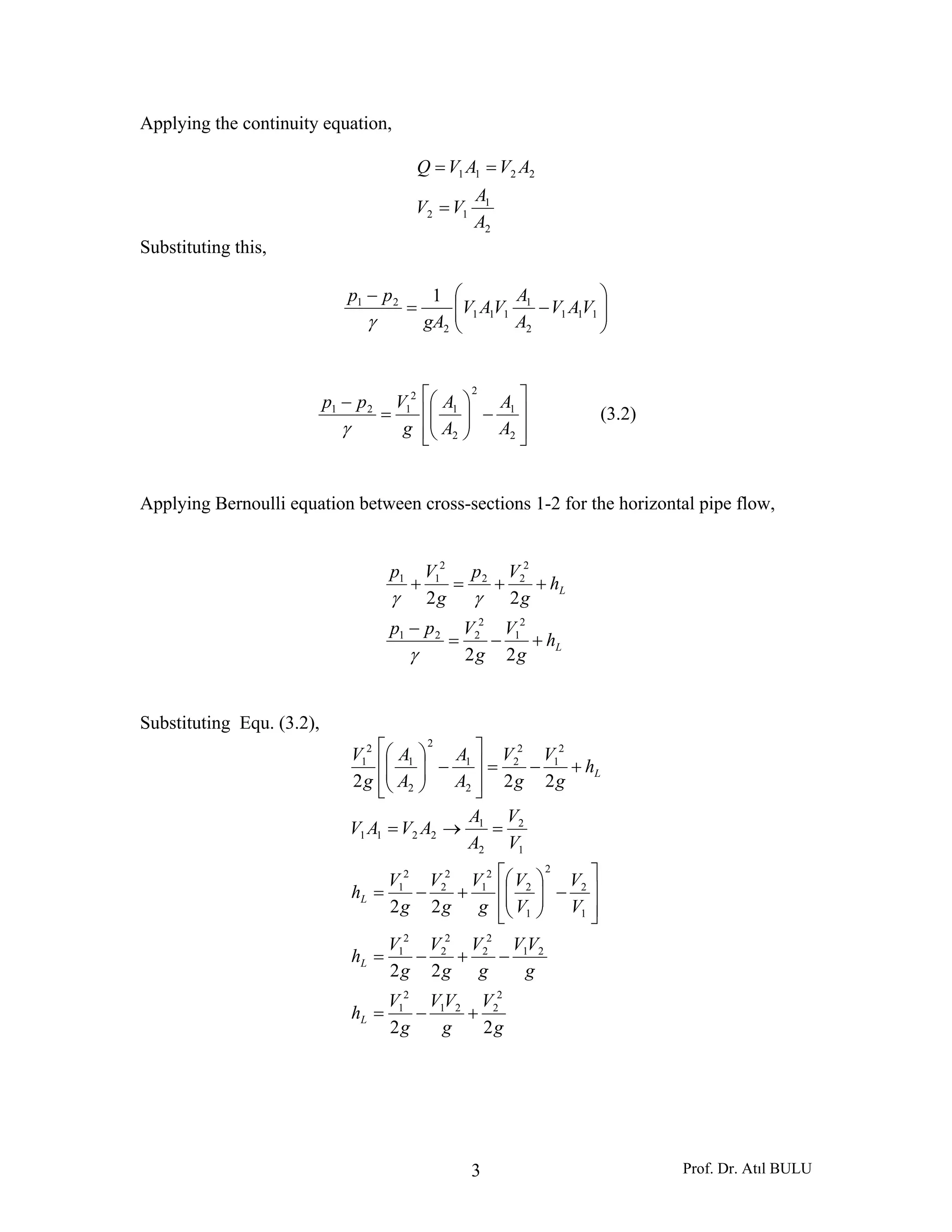 Prof. Dr. Atıl BULU3
Applying the continuity equation,
2
1
12
2211
A
A
VV
AVAVQ
=
==
Substituting this,
⎟⎟
⎠
⎞
⎜⎜
⎝
⎛
−=
−
111
2
1
111
2
21 1
VAV
A
A
VAV
gA
pp
γ
⎥
⎥
⎦
⎤
⎢
⎢
⎣
⎡
−⎟⎟
⎠
⎞
⎜⎜
⎝
⎛
=
−
2
1
2
2
1
2
121
A
A
A
A
g
Vpp
γ
(3.2)
Applying Bernoulli equation between cross-sections 1-2 for the horizontal pipe flow,
L
L
h
g
V
g
Vpp
h
g
Vp
g
Vp
+−=
−
++=+
22
22
2
1
2
221
2
22
2
11
γ
γγ
Substituting Equ. (3.2),
g
V
g
VV
g
V
h
g
VV
g
V
g
V
g
V
h
V
V
V
V
g
V
g
V
g
V
h
V
V
A
A
AVAV
h
g
V
g
V
A
A
A
A
g
V
L
L
L
L
22
22
22
222
2
221
2
1
21
2
2
2
2
2
1
1
2
2
1
2
2
1
2
2
2
1
1
2
2
1
2211
2
1
2
2
2
1
2
2
1
2
1
+−=
−+−=
⎥
⎥
⎦
⎤
⎢
⎢
⎣
⎡
−⎟⎟
⎠
⎞
⎜⎜
⎝
⎛
+−=
=→=
+−=
⎥
⎥
⎦
⎤
⎢
⎢
⎣
⎡
−⎟⎟
⎠
⎞
⎜⎜
⎝
⎛
 