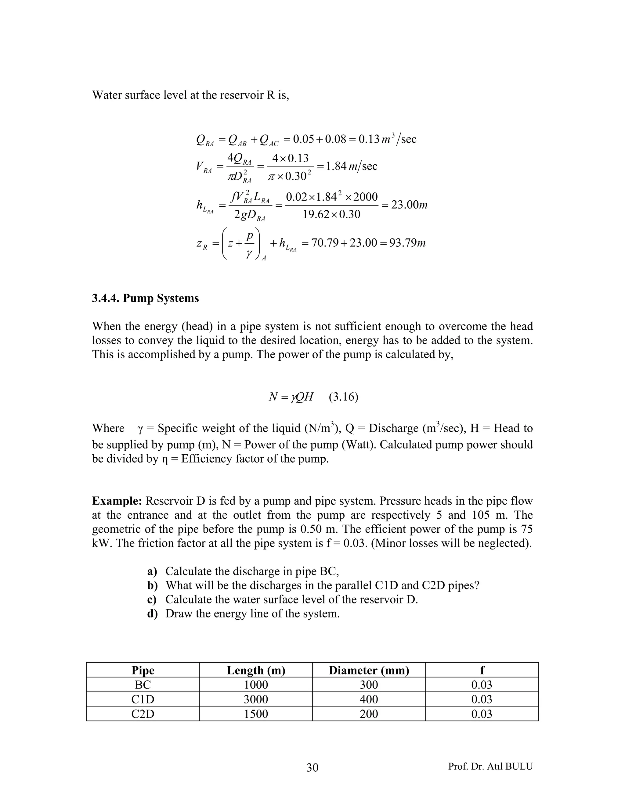 Prof. Dr. Atıl BULU30
Water surface level at the reservoir R is,
mh
p
zz
m
gD
LfV
h
m
D
Q
V
mQQQ
RA
RA
L
A
R
RA
RARA
L
RA
RA
RA
ACABRA
79.9300.2379.70
00.23
30.062.19
200084.102.0
2
sec84.1
30.0
13.044
sec13.008.005.0
22
22
3
=+=+⎟⎟
⎠
⎞
⎜⎜
⎝
⎛
+=
=
×
××
==
=
×
×
==
=+=+=
γ
ππ
3.4.4. Pump Systems
When the energy (head) in a pipe system is not sufficient enough to overcome the head
losses to convey the liquid to the desired location, energy has to be added to the system.
This is accomplished by a pump. The power of the pump is calculated by,
QHN γ= (3.16)
Where γ = Specific weight of the liquid (N/m3
), Q = Discharge (m3
/sec), H = Head to
be supplied by pump (m), N = Power of the pump (Watt). Calculated pump power should
be divided by η = Efficiency factor of the pump.
Example: Reservoir D is fed by a pump and pipe system. Pressure heads in the pipe flow
at the entrance and at the outlet from the pump are respectively 5 and 105 m. The
geometric of the pipe before the pump is 0.50 m. The efficient power of the pump is 75
kW. The friction factor at all the pipe system is f = 0.03. (Minor losses will be neglected).
a) Calculate the discharge in pipe BC,
b) What will be the discharges in the parallel C1D and C2D pipes?
c) Calculate the water surface level of the reservoir D.
d) Draw the energy line of the system.
Pipe Length (m) Diameter (mm) f
BC 1000 300 0.03
C1D 3000 400 0.03
C2D 1500 200 0.03
 