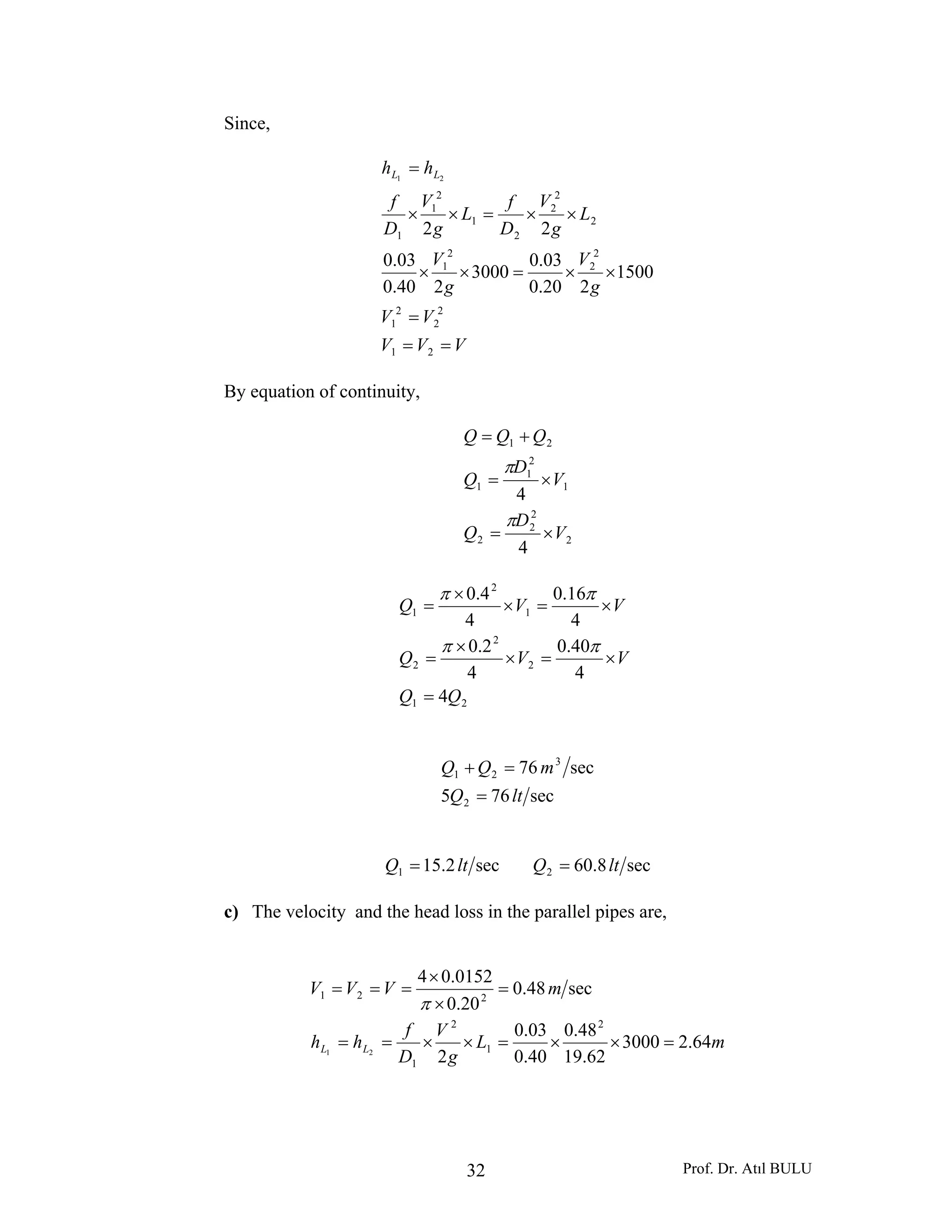 Prof. Dr. Atıl BULU32
Since,
VVV
VV
g
V
g
V
L
g
V
D
f
L
g
V
D
f
hh LL
==
=
××=××
××=××
=
21
2
2
2
1
2
2
2
1
2
2
2
2
1
2
1
1
1500
220.0
03.0
3000
240.0
03.0
22
21
By equation of continuity,
2
2
2
2
1
2
1
1
21
4
4
V
D
Q
V
D
Q
QQQ
×=
×=
+=
π
π
21
2
2
2
1
2
1
4
4
40.0
4
2.0
4
16.0
4
4.0
QQ
VVQ
VVQ
=
×=×
×
=
×=×
×
=
ππ
ππ
sec765
sec76
2
3
21
ltQ
mQQ
=
=+
sec2.151 ltQ = sec8.602 ltQ =
c) The velocity and the head loss in the parallel pipes are,
mL
g
V
D
f
hh
mVVV
LL 64.23000
62.19
48.0
40.0
03.0
2
sec48.0
20.0
0152.04
2
1
2
1
221
21
=××=××==
=
×
×
===
π
 