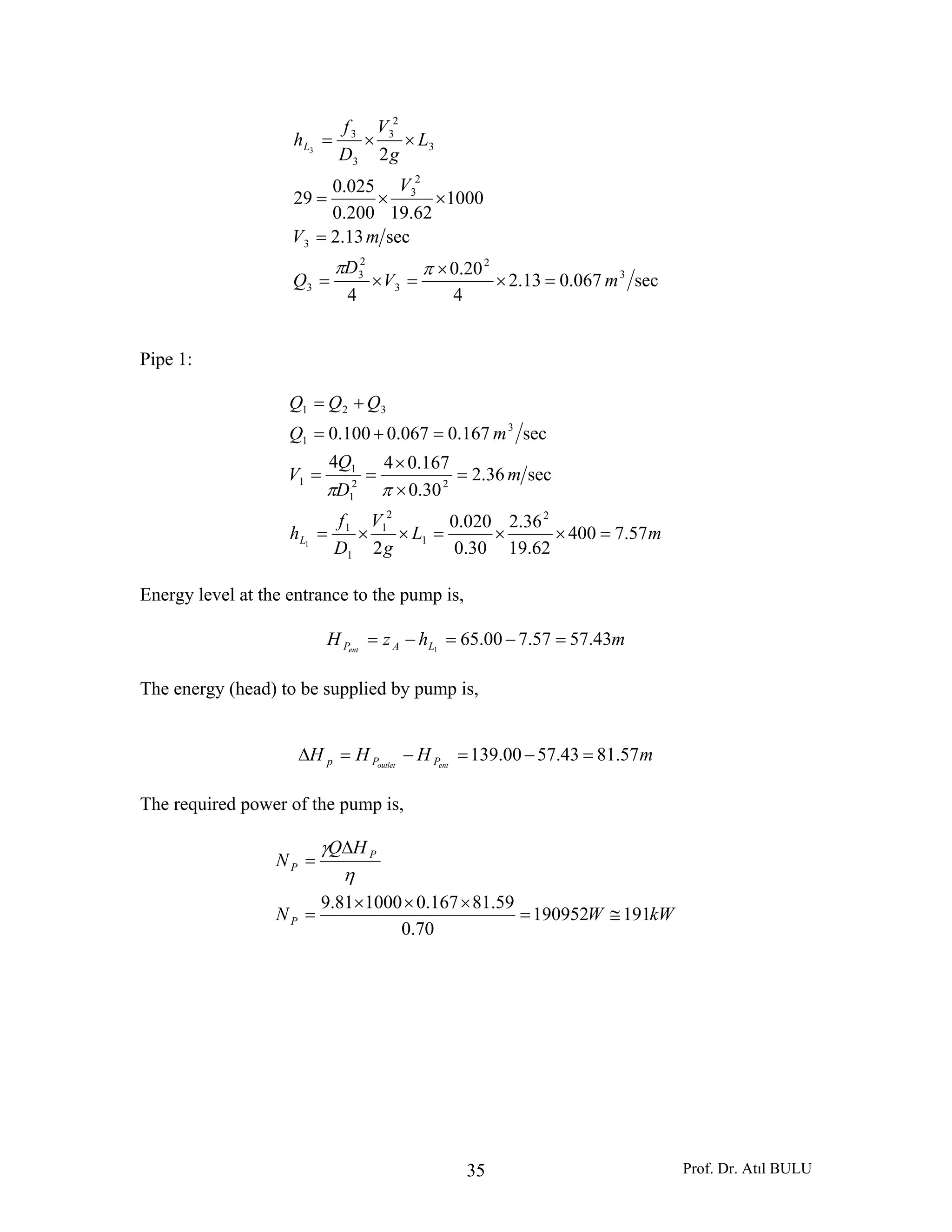 Prof. Dr. Atıl BULU35
sec067.013.2
4
20.0
4
sec13.2
1000
62.19200.0
025.0
29
2
3
2
3
2
3
3
3
2
3
3
2
3
3
3
3
mV
D
Q
mV
V
L
g
V
D
f
hL
=×
×
=×=
=
××=
××=
ππ
Pipe 1:
mL
g
V
D
f
h
m
D
Q
V
mQ
QQQ
L 57.7400
62.19
36.2
30.0
020.0
2
sec36.2
30.0
167.044
sec167.0067.0100.0
2
1
2
1
1
1
22
1
1
1
3
1
321
1
=××=××=
=
×
×
==
=+=
+=
ππ
Energy level at the entrance to the pump is,
mhzH LAPent
43.5757.700.651
=−=−=
The energy (head) to be supplied by pump is,
mHHH entoutlet PPp 57.8143.5700.139 =−=−=Δ
The required power of the pump is,
kWWN
HQ
N
P
P
P
191190952
70.0
59.81167.0100081.9
≅=
×××
=
Δ
=
η
γ
 