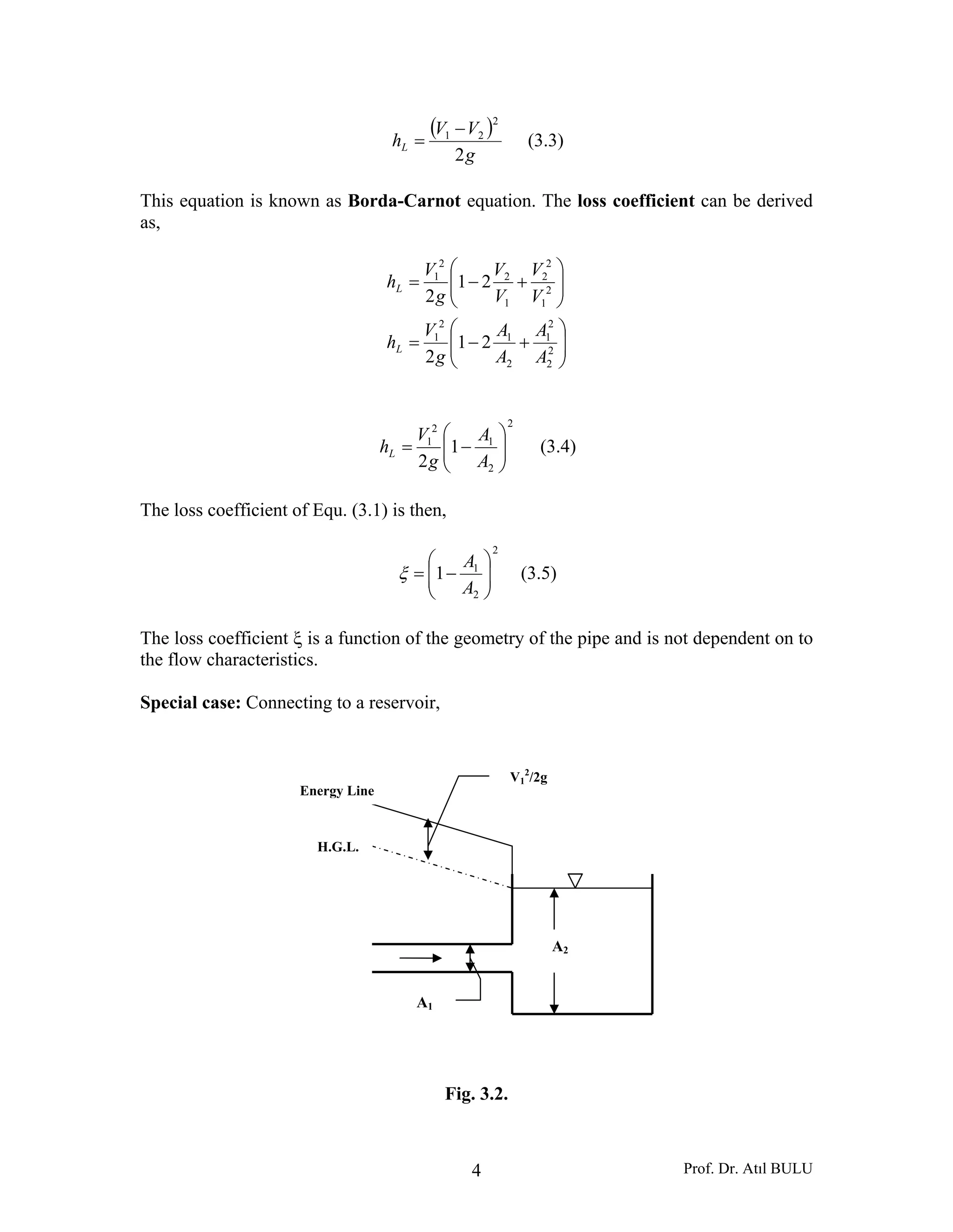 Prof. Dr. Atıl BULU4
( )
g
VV
hL
2
2
21 −
= (3.3)
This equation is known as Borda-Carnot equation. The loss coefficient can be derived
as,
⎟⎟
⎠
⎞
⎜⎜
⎝
⎛
+−=
⎟⎟
⎠
⎞
⎜⎜
⎝
⎛
+−=
2
2
2
1
2
1
2
1
2
1
2
2
1
2
2
1
21
2
21
2
A
A
A
A
g
V
h
V
V
V
V
g
V
h
L
L
2
2
1
2
1
1
2 ⎟⎟
⎠
⎞
⎜⎜
⎝
⎛
−=
A
A
g
V
hL (3.4)
The loss coefficient of Equ. (3.1) is then,
2
2
1
1 ⎟⎟
⎠
⎞
⎜⎜
⎝
⎛
−=
A
A
ξ (3.5)
The loss coefficient ξ is a function of the geometry of the pipe and is not dependent on to
the flow characteristics.
Special case: Connecting to a reservoir,
Fig. 3.2.
A2
A1
V1
2
/2g
Energy Line
H.G.L.
 