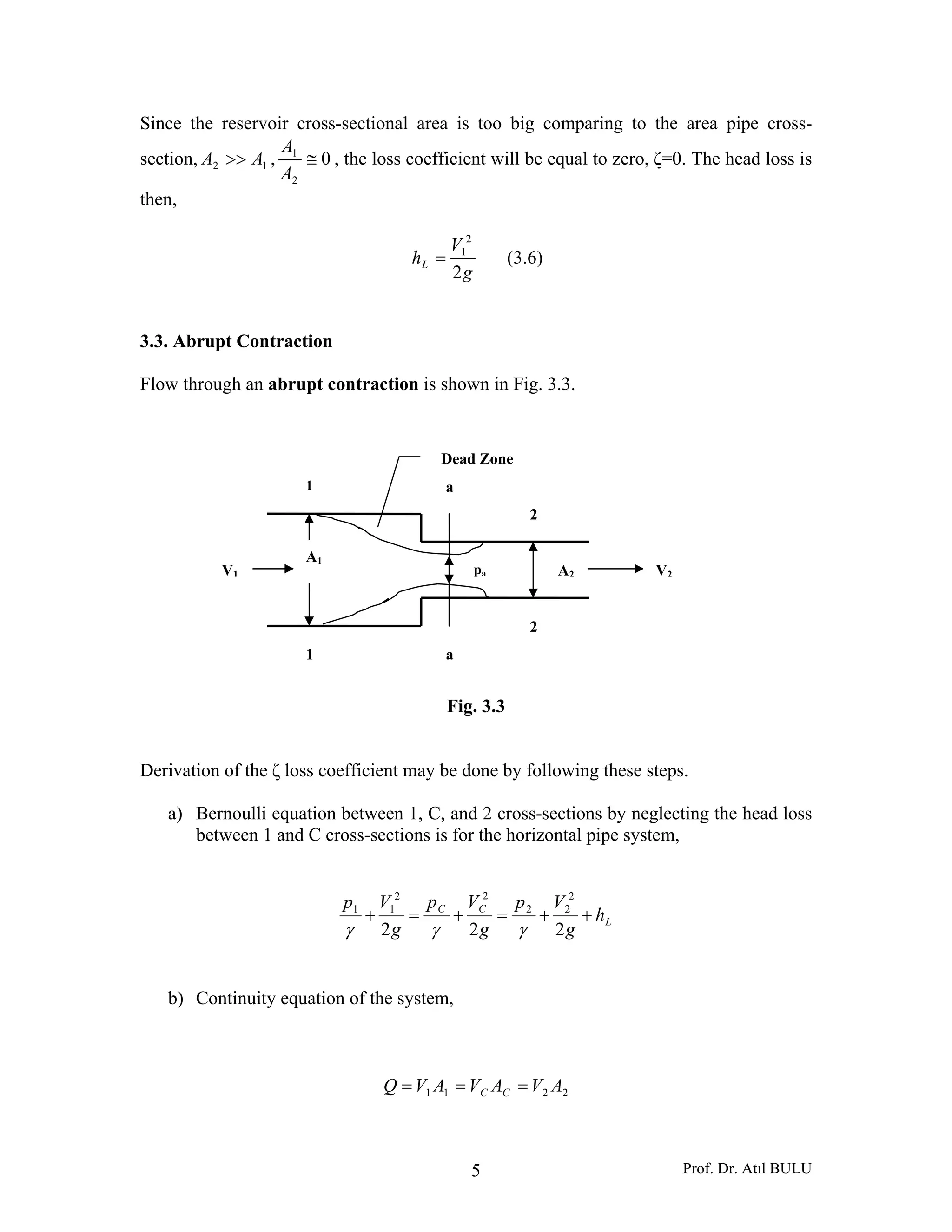Prof. Dr. Atıl BULU5
1 a
2
1 a
2
A1
A2V1 V2pa
Dead Zone
Since the reservoir cross-sectional area is too big comparing to the area pipe cross-
section, 12 AA >> , 0
2
1
≅
A
A
, the loss coefficient will be equal to zero, ζ=0. The head loss is
then,
g
V
hL
2
2
1
= (3.6)
3.3. Abrupt Contraction
Flow through an abrupt contraction is shown in Fig. 3.3.
Fig. 3.3
Derivation of the ζ loss coefficient may be done by following these steps.
a) Bernoulli equation between 1, C, and 2 cross-sections by neglecting the head loss
between 1 and C cross-sections is for the horizontal pipe system,
L
CC
h
g
Vp
g
Vp
g
Vp
++=+=+
222
2
22
22
11
γγγ
b) Continuity equation of the system,
2211 AVAVAVQ CC ===
 