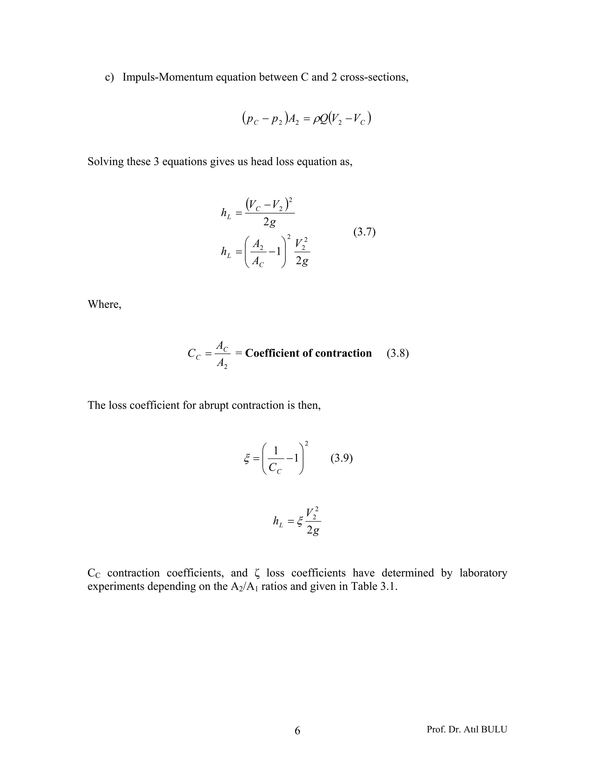 Prof. Dr. Atıl BULU6
c) Impuls-Momentum equation between C and 2 cross-sections,
( ) ( )CC VVQApp −=− 222 ρ
Solving these 3 equations gives us head loss equation as,
( )
g
V
A
A
h
g
VV
h
C
L
C
L
2
1
2
2
2
2
2
2
2
⎟⎟
⎠
⎞
⎜⎜
⎝
⎛
−=
−
=
(3.7)
Where,
2A
A
C C
C = = Coefficient of contraction (3.8)
The loss coefficient for abrupt contraction is then,
2
1
1
⎟⎟
⎠
⎞
⎜⎜
⎝
⎛
−=
CC
ξ (3.9)
g
V
hL
2
2
2
ξ=
CC contraction coefficients, and ζ loss coefficients have determined by laboratory
experiments depending on the A2/A1 ratios and given in Table 3.1.
 