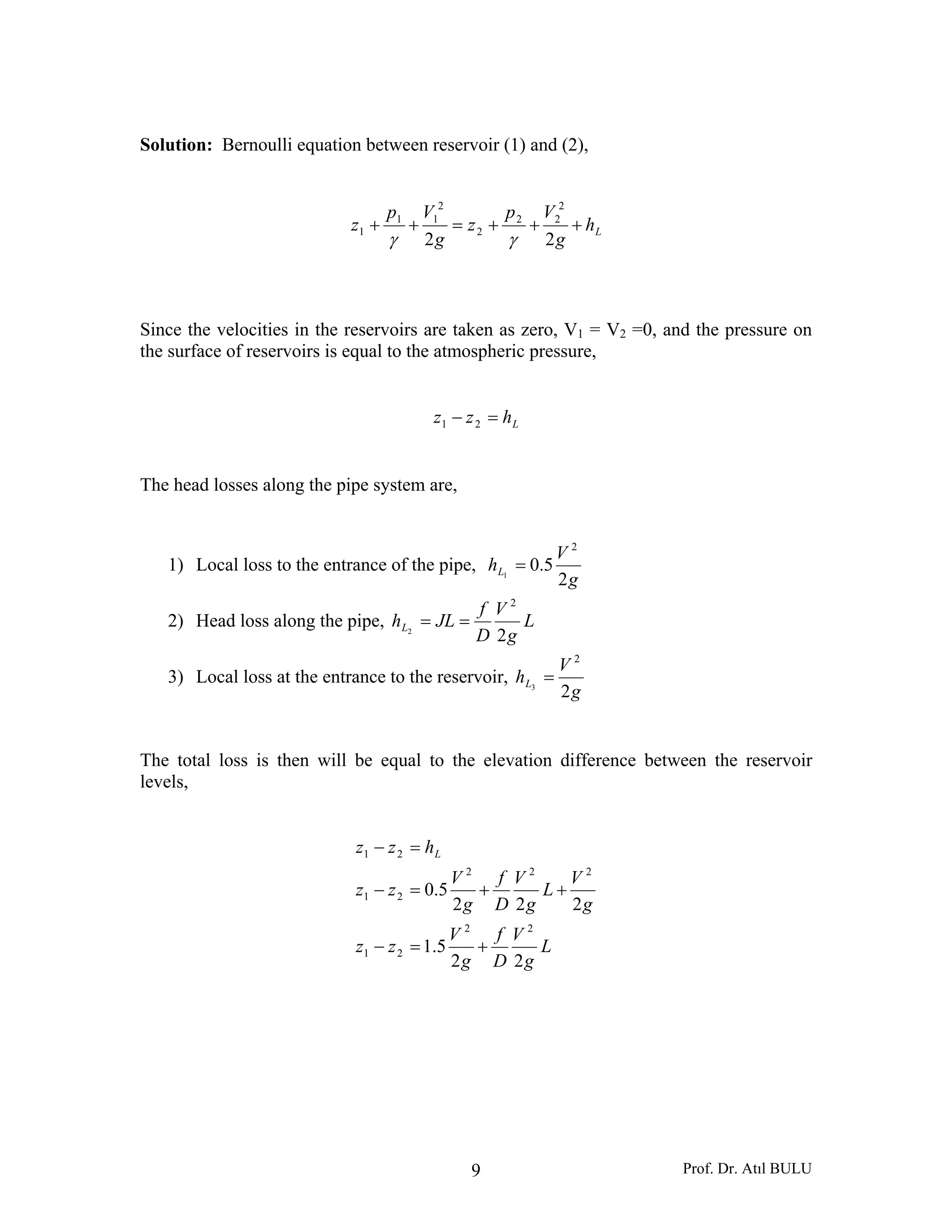 Prof. Dr. Atıl BULU9
Solution: Bernoulli equation between reservoir (1) and (2),
Lh
g
Vp
z
g
Vp
z +++=++
22
2
22
2
2
11
1
γγ
Since the velocities in the reservoirs are taken as zero, V1 = V2 =0, and the pressure on
the surface of reservoirs is equal to the atmospheric pressure,
Lhzz =− 21
The head losses along the pipe system are,
1) Local loss to the entrance of the pipe,
g
V
hL
2
5.0
2
1
=
2) Head loss along the pipe, L
g
V
D
f
JLhL
2
2
2
==
3) Local loss at the entrance to the reservoir,
g
V
hL
2
2
3
=
The total loss is then will be equal to the elevation difference between the reservoir
levels,
L
g
V
D
f
g
V
zz
g
V
L
g
V
D
f
g
V
zz
hzz L
22
5.1
222
5.0
22
21
222
21
21
+=−
++=−
=−
 