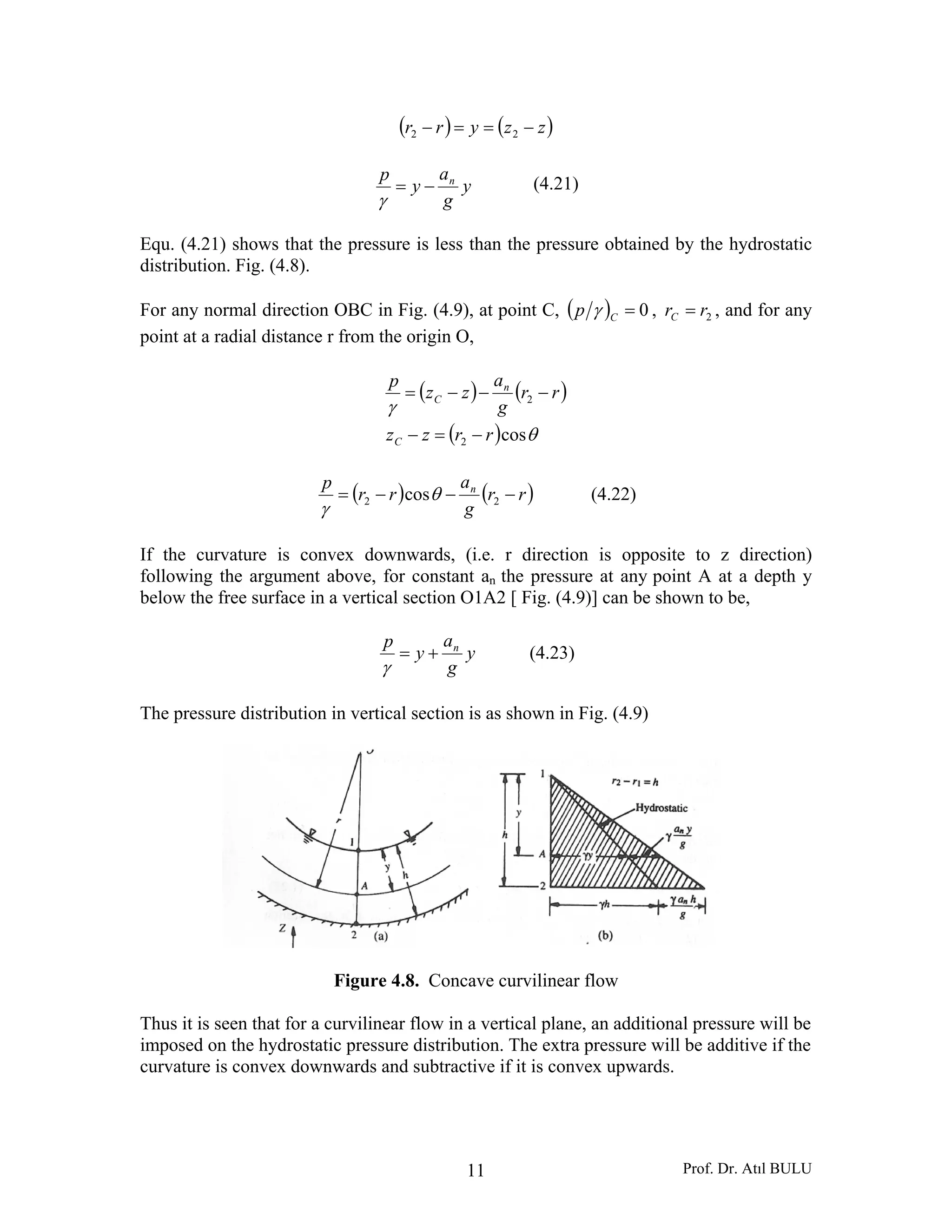 Prof. Dr. Atıl BULU11
( ) ( )zzyrr −==− 22
y
g
a
y
p n
−=
γ
(4.21)
Equ. (4.21) shows that the pressure is less than the pressure obtained by the hydrostatic
distribution. Fig. (4.8).
For any normal direction OBC in Fig. (4.9), at point C, ( ) 0=Cp γ , 2rrC = , and for any
point at a radial distance r from the origin O,
( ) ( )
( ) θ
γ
cos2
2
rrzz
rr
g
a
zz
p
C
n
C
−=−
−−−=
( ) ( )rr
g
a
rr
p n
−−−= 22 cosθ
γ
(4.22)
If the curvature is convex downwards, (i.e. r direction is opposite to z direction)
following the argument above, for constant an the pressure at any point A at a depth y
below the free surface in a vertical section O1A2 [ Fig. (4.9)] can be shown to be,
y
g
a
y
p n
+=
γ
(4.23)
The pressure distribution in vertical section is as shown in Fig. (4.9)
Figure 4.8. Concave curvilinear flow
Thus it is seen that for a curvilinear flow in a vertical plane, an additional pressure will be
imposed on the hydrostatic pressure distribution. The extra pressure will be additive if the
curvature is convex downwards and subtractive if it is convex upwards.
 