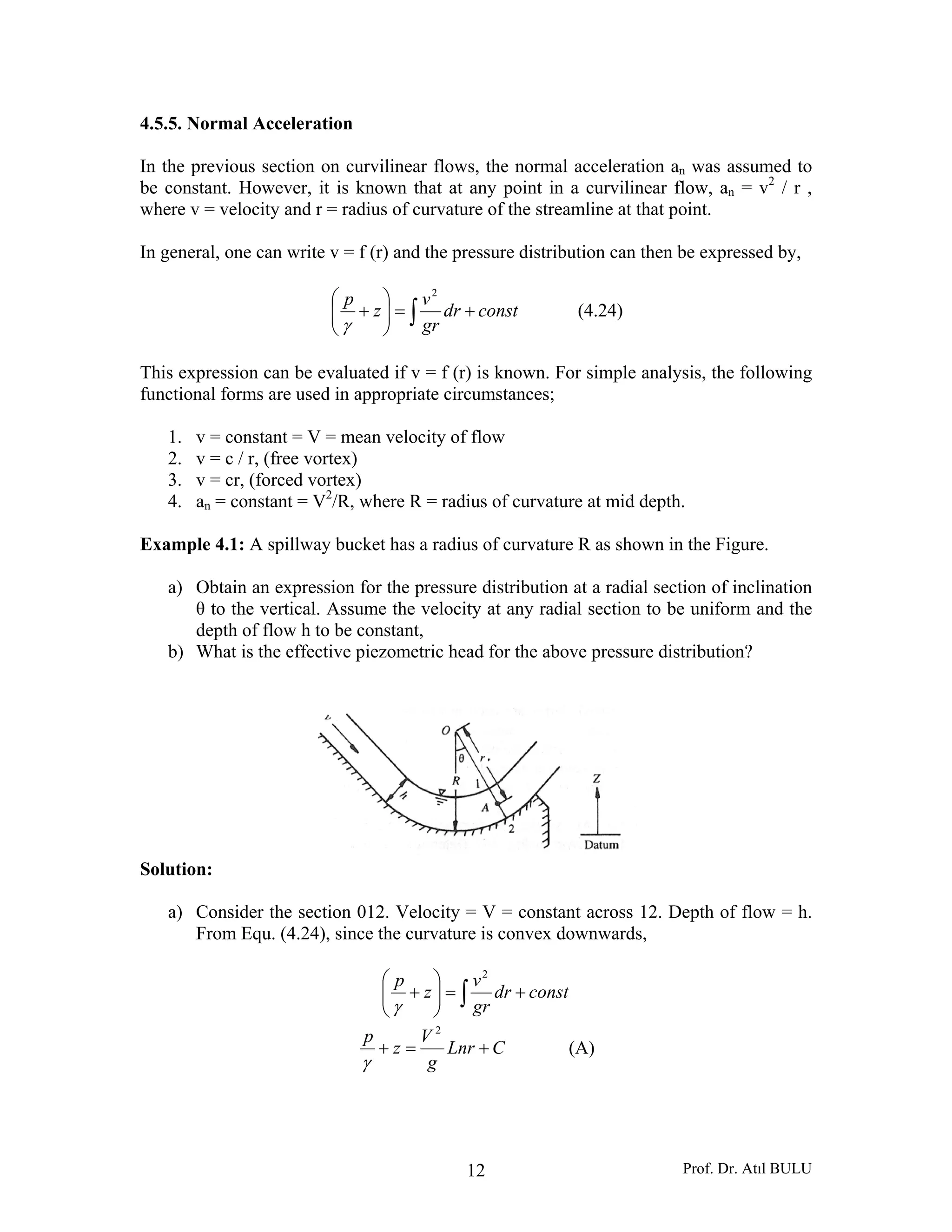 Prof. Dr. Atıl BULU12
4.5.5. Normal Acceleration
In the previous section on curvilinear flows, the normal acceleration an was assumed to
be constant. However, it is known that at any point in a curvilinear flow, an = v2
/ r ,
where v = velocity and r = radius of curvature of the streamline at that point.
In general, one can write v = f (r) and the pressure distribution can then be expressed by,
∫ +=⎟⎟
⎠
⎞
⎜⎜
⎝
⎛
+ constdr
gr
v
z
p 2
γ
(4.24)
This expression can be evaluated if v = f (r) is known. For simple analysis, the following
functional forms are used in appropriate circumstances;
1. v = constant = V = mean velocity of flow
2. v = c / r, (free vortex)
3. v = cr, (forced vortex)
4. an = constant = V2
/R, where R = radius of curvature at mid depth.
Example 4.1: A spillway bucket has a radius of curvature R as shown in the Figure.
a) Obtain an expression for the pressure distribution at a radial section of inclination
θ to the vertical. Assume the velocity at any radial section to be uniform and the
depth of flow h to be constant,
b) What is the effective piezometric head for the above pressure distribution?
Solution:
a) Consider the section 012. Velocity = V = constant across 12. Depth of flow = h.
From Equ. (4.24), since the curvature is convex downwards,
∫ +=⎟⎟
⎠
⎞
⎜⎜
⎝
⎛
+ constdr
gr
v
z
p 2
γ
CLnr
g
V
z
p
+=+
2
γ
(A)
 