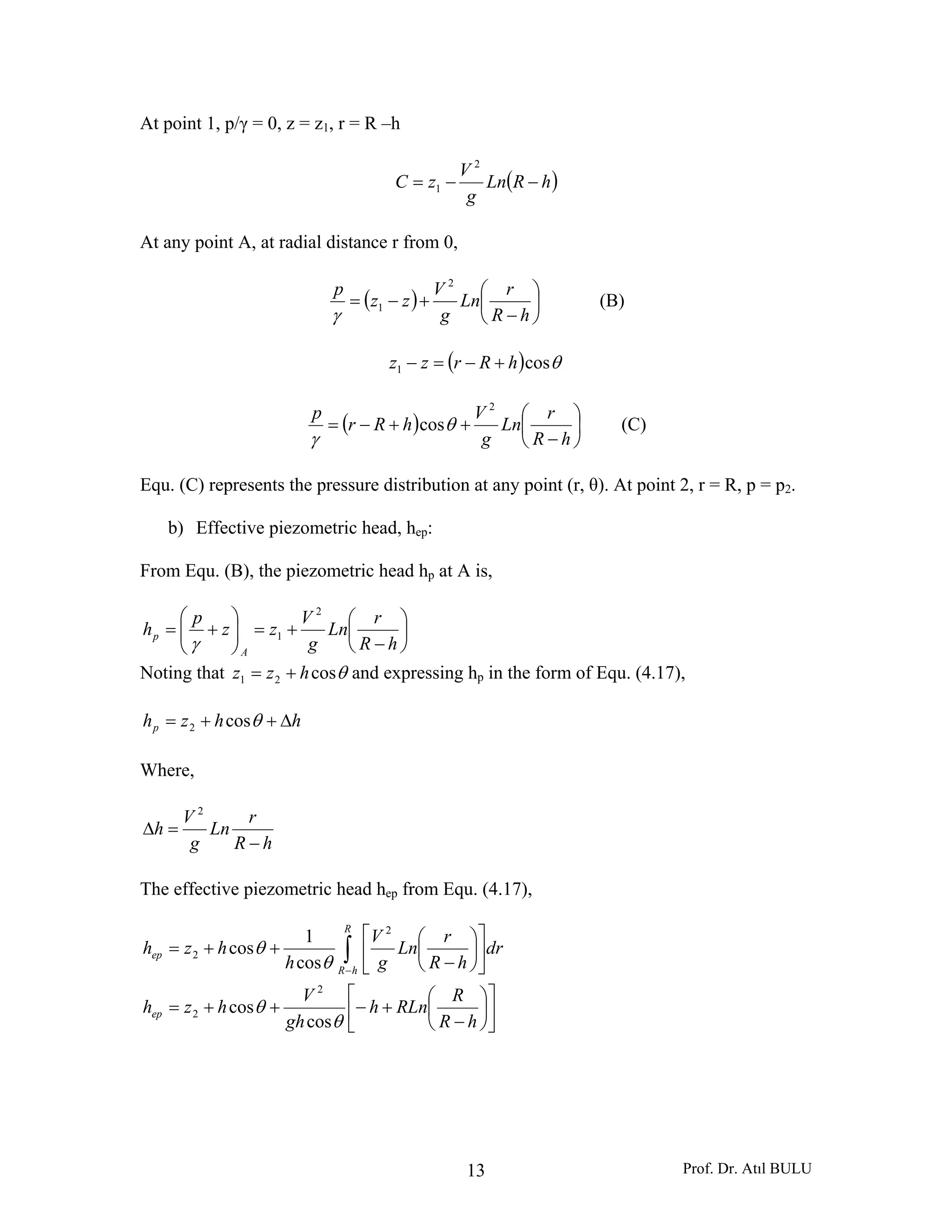 Prof. Dr. Atıl BULU13
At point 1, p/γ = 0, z = z1, r = R –h
( )hRLn
g
V
zC −−=
2
1
At any point A, at radial distance r from 0,
( ) ⎟
⎠
⎞
⎜
⎝
⎛
−
+−=
hR
r
Ln
g
V
zz
p 2
1
γ
(B)
( ) θcos1 hRrzz +−=−
( ) ⎟
⎠
⎞
⎜
⎝
⎛
−
++−=
hR
r
Ln
g
V
hRr
p 2
cosθ
γ
(C)
Equ. (C) represents the pressure distribution at any point (r, θ). At point 2, r = R, p = p2.
b) Effective piezometric head, hep:
From Equ. (B), the piezometric head hp at A is,
⎟
⎠
⎞
⎜
⎝
⎛
−
+=⎟⎟
⎠
⎞
⎜⎜
⎝
⎛
+=
hR
r
Ln
g
V
zz
p
h
A
p
2
1
γ
Noting that θcos21 hzz += and expressing hp in the form of Equ. (4.17),
hhzhp Δ++= θcos2
Where,
hR
r
Ln
g
V
h
−
=Δ
2
The effective piezometric head hep from Equ. (4.17),
⎥
⎦
⎤
⎢
⎣
⎡
⎟
⎠
⎞
⎜
⎝
⎛
−
+−++=
⎥
⎦
⎤
⎢
⎣
⎡
⎟
⎠
⎞
⎜
⎝
⎛
−
++= ∫−
hR
R
RLnh
gh
V
hzh
dr
hR
r
Ln
g
V
h
hzh
ep
R
hR
ep
θ
θ
θ
θ
cos
cos
cos
1
cos
2
2
2
2
 