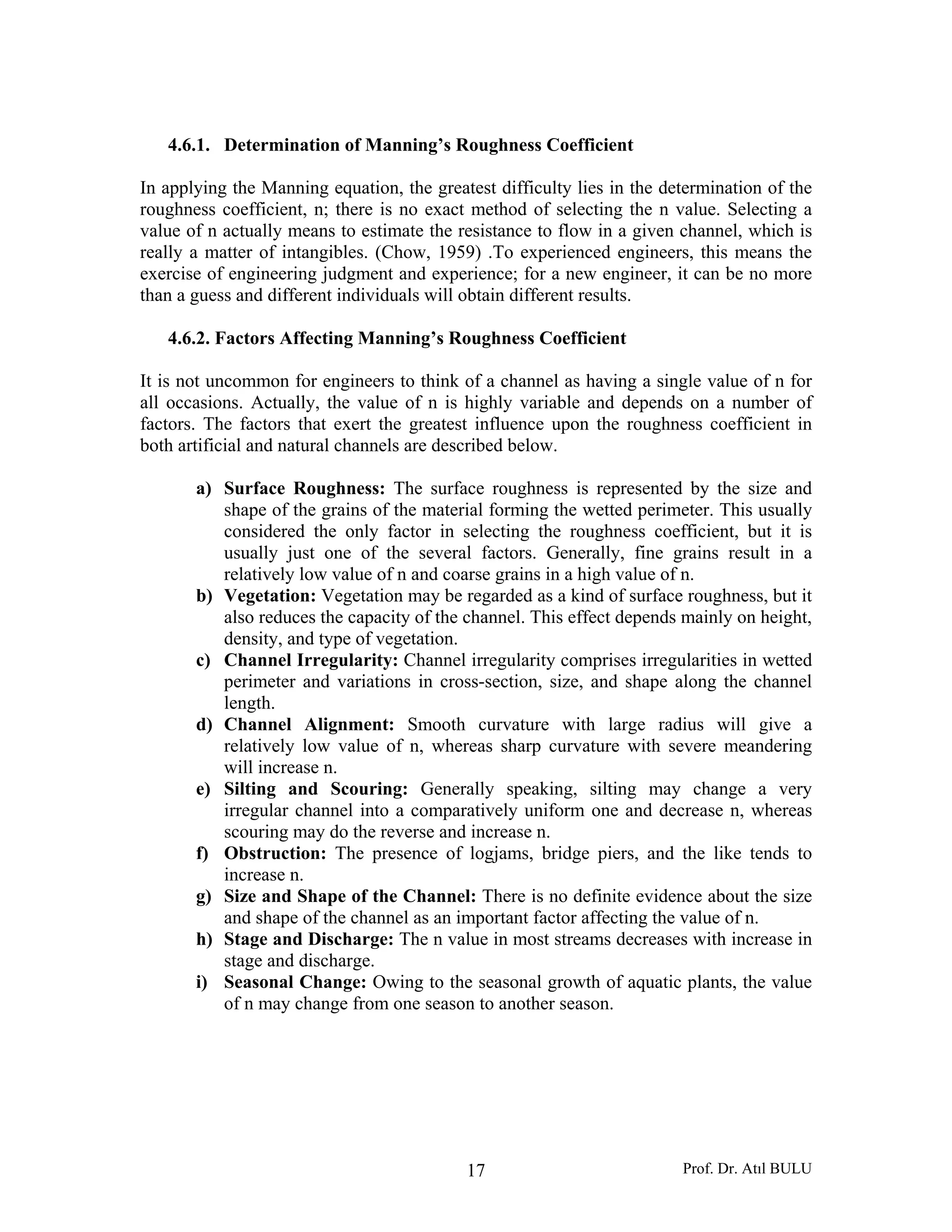 Prof. Dr. Atıl BULU17
4.6.1. Determination of Manning’s Roughness Coefficient
In applying the Manning equation, the greatest difficulty lies in the determination of the
roughness coefficient, n; there is no exact method of selecting the n value. Selecting a
value of n actually means to estimate the resistance to flow in a given channel, which is
really a matter of intangibles. (Chow, 1959) .To experienced engineers, this means the
exercise of engineering judgment and experience; for a new engineer, it can be no more
than a guess and different individuals will obtain different results.
4.6.2. Factors Affecting Manning’s Roughness Coefficient
It is not uncommon for engineers to think of a channel as having a single value of n for
all occasions. Actually, the value of n is highly variable and depends on a number of
factors. The factors that exert the greatest influence upon the roughness coefficient in
both artificial and natural channels are described below.
a) Surface Roughness: The surface roughness is represented by the size and
shape of the grains of the material forming the wetted perimeter. This usually
considered the only factor in selecting the roughness coefficient, but it is
usually just one of the several factors. Generally, fine grains result in a
relatively low value of n and coarse grains in a high value of n.
b) Vegetation: Vegetation may be regarded as a kind of surface roughness, but it
also reduces the capacity of the channel. This effect depends mainly on height,
density, and type of vegetation.
c) Channel Irregularity: Channel irregularity comprises irregularities in wetted
perimeter and variations in cross-section, size, and shape along the channel
length.
d) Channel Alignment: Smooth curvature with large radius will give a
relatively low value of n, whereas sharp curvature with severe meandering
will increase n.
e) Silting and Scouring: Generally speaking, silting may change a very
irregular channel into a comparatively uniform one and decrease n, whereas
scouring may do the reverse and increase n.
f) Obstruction: The presence of logjams, bridge piers, and the like tends to
increase n.
g) Size and Shape of the Channel: There is no definite evidence about the size
and shape of the channel as an important factor affecting the value of n.
h) Stage and Discharge: The n value in most streams decreases with increase in
stage and discharge.
i) Seasonal Change: Owing to the seasonal growth of aquatic plants, the value
of n may change from one season to another season.
 