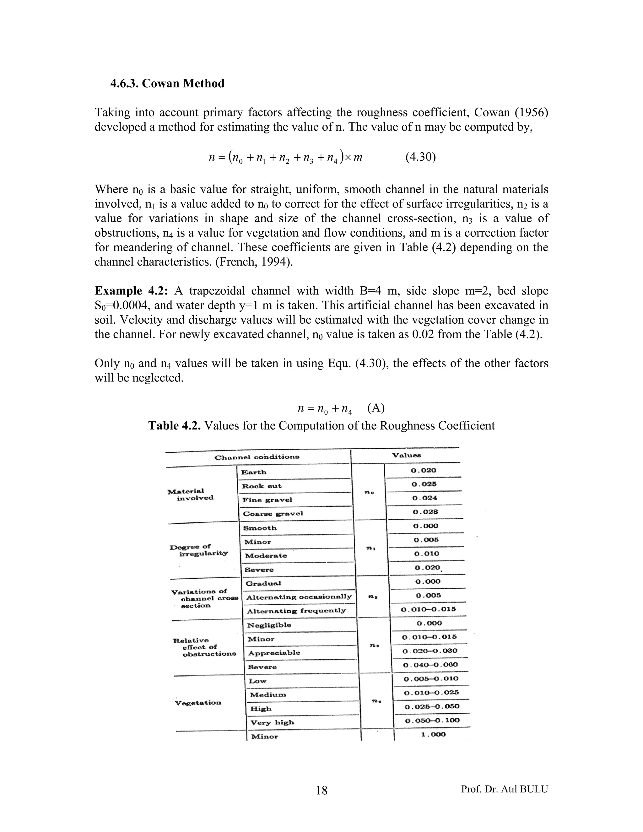 Prof. Dr. Atıl BULU18
4.6.3. Cowan Method
Taking into account primary factors affecting the roughness coefficient, Cowan (1956)
developed a method for estimating the value of n. The value of n may be computed by,
( ) mnnnnnn ×++++= 43210 (4.30)
Where n0 is a basic value for straight, uniform, smooth channel in the natural materials
involved, n1 is a value added to n0 to correct for the effect of surface irregularities, n2 is a
value for variations in shape and size of the channel cross-section, n3 is a value of
obstructions, n4 is a value for vegetation and flow conditions, and m is a correction factor
for meandering of channel. These coefficients are given in Table (4.2) depending on the
channel characteristics. (French, 1994).
Example 4.2: A trapezoidal channel with width B=4 m, side slope m=2, bed slope
S0=0.0004, and water depth y=1 m is taken. This artificial channel has been excavated in
soil. Velocity and discharge values will be estimated with the vegetation cover change in
the channel. For newly excavated channel, n0 value is taken as 0.02 from the Table (4.2).
Only n0 and n4 values will be taken in using Equ. (4.30), the effects of the other factors
will be neglected.
40 nnn += (A)
Table 4.2. Values for the Computation of the Roughness Coefficient
 