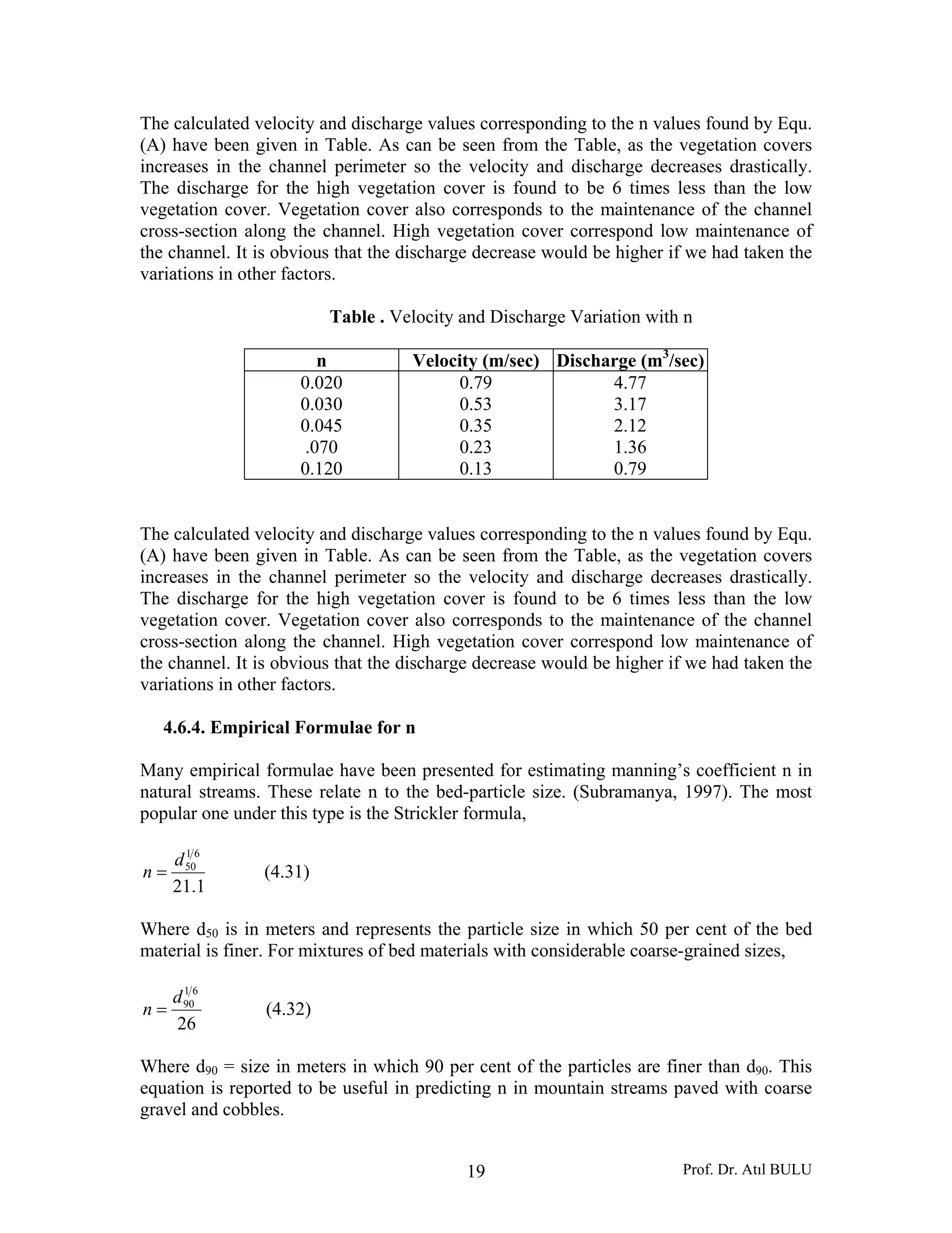 Prof. Dr. Atıl BULU19
The calculated velocity and discharge values corresponding to the n values found by Equ.
(A) have been given in Table. As can be seen from the Table, as the vegetation covers
increases in the channel perimeter so the velocity and discharge decreases drastically.
The discharge for the high vegetation cover is found to be 6 times less than the low
vegetation cover. Vegetation cover also corresponds to the maintenance of the channel
cross-section along the channel. High vegetation cover correspond low maintenance of
the channel. It is obvious that the discharge decrease would be higher if we had taken the
variations in other factors.
Table . Velocity and Discharge Variation with n
n Velocity (m/sec) Discharge (m3
/sec)
0.020
0.030
0.045
.070
0.120
0.79
0.53
0.35
0.23
0.13
4.77
3.17
2.12
1.36
0.79
The calculated velocity and discharge values corresponding to the n values found by Equ.
(A) have been given in Table. As can be seen from the Table, as the vegetation covers
increases in the channel perimeter so the velocity and discharge decreases drastically.
The discharge for the high vegetation cover is found to be 6 times less than the low
vegetation cover. Vegetation cover also corresponds to the maintenance of the channel
cross-section along the channel. High vegetation cover correspond low maintenance of
the channel. It is obvious that the discharge decrease would be higher if we had taken the
variations in other factors.
4.6.4. Empirical Formulae for n
Many empirical formulae have been presented for estimating manning’s coefficient n in
natural streams. These relate n to the bed-particle size. (Subramanya, 1997). The most
popular one under this type is the Strickler formula,
1.21
61
50d
n = (4.31)
Where d50 is in meters and represents the particle size in which 50 per cent of the bed
material is finer. For mixtures of bed materials with considerable coarse-grained sizes,
26
61
90d
n = (4.32)
Where d90 = size in meters in which 90 per cent of the particles are finer than d90. This
equation is reported to be useful in predicting n in mountain streams paved with coarse
gravel and cobbles.
 