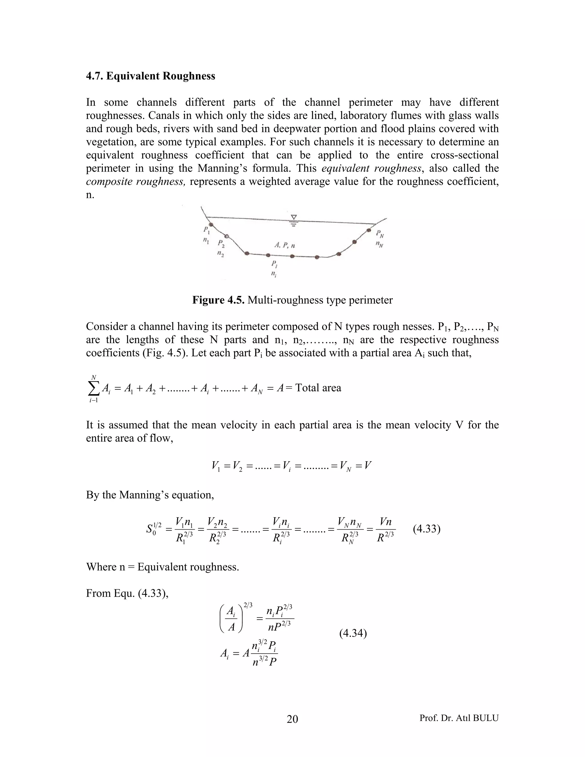 Prof. Dr. Atıl BULU20
4.7. Equivalent Roughness
In some channels different parts of the channel perimeter may have different
roughnesses. Canals in which only the sides are lined, laboratory flumes with glass walls
and rough beds, rivers with sand bed in deepwater portion and flood plains covered with
vegetation, are some typical examples. For such channels it is necessary to determine an
equivalent roughness coefficient that can be applied to the entire cross-sectional
perimeter in using the Manning’s formula. This equivalent roughness, also called the
composite roughness, represents a weighted average value for the roughness coefficient,
n.
Figure 4.5. Multi-roughness type perimeter
Consider a channel having its perimeter composed of N types rough nesses. P1, P2,…., PN
are the lengths of these N parts and n1, n2,…….., nN are the respective roughness
coefficients (Fig. 4.5). Let each part Pi be associated with a partial area Ai such that,
AAAAAA Ni
N
i
i =+++++=∑−
...............21
1
= Total area
It is assumed that the mean velocity in each partial area is the mean velocity V for the
entire area of flow,
VVVVV Ni ====== ...............21
By the Manning’s equation,
32323232
2
22
32
1
1121
0 ...............
R
Vn
R
nV
R
nV
R
nV
R
nV
S
N
NN
i
ii
======= (4.33)
Where n = Equivalent roughness.
From Equ. (4.33),
Pn
Pn
AA
nP
Pn
A
A
ii
i
iii
23
23
32
3232
=
=⎟
⎠
⎞
⎜
⎝
⎛
(4.34)
 