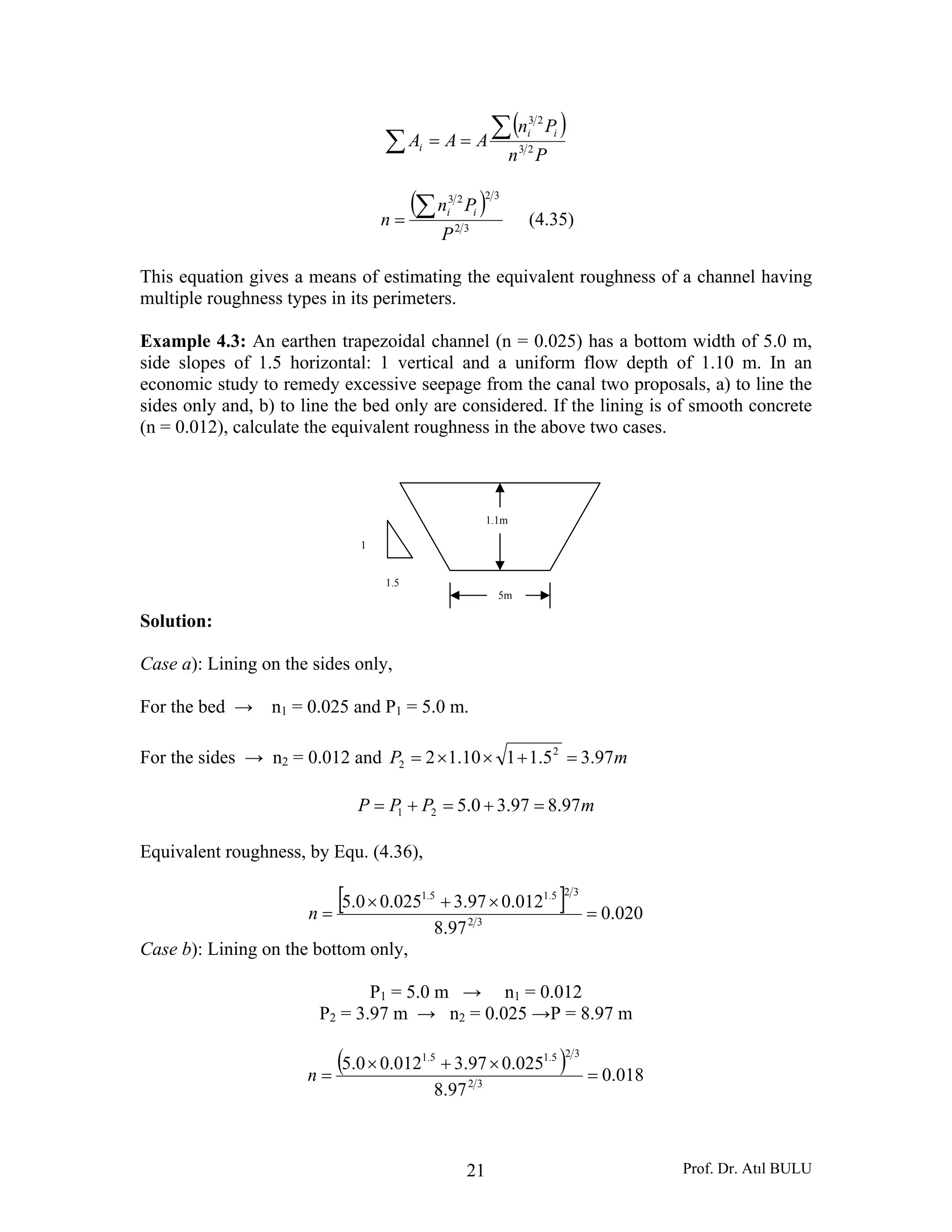 Prof. Dr. Atıl BULU21
( )
∑
∑==
Pn
Pn
AAA
ii
i 23
23
( )
32
3223
P
Pn
n
ii∑= (4.35)
This equation gives a means of estimating the equivalent roughness of a channel having
multiple roughness types in its perimeters.
Example 4.3: An earthen trapezoidal channel (n = 0.025) has a bottom width of 5.0 m,
side slopes of 1.5 horizontal: 1 vertical and a uniform flow depth of 1.10 m. In an
economic study to remedy excessive seepage from the canal two proposals, a) to line the
sides only and, b) to line the bed only are considered. If the lining is of smooth concrete
(n = 0.012), calculate the equivalent roughness in the above two cases.
Solution:
Case a): Lining on the sides only,
For the bed → n1 = 0.025 and P1 = 5.0 m.
For the sides → n2 = 0.012 and mP 97.35.1110.12 2
2 =+××=
mPPP 97.897.30.521 =+=+=
Equivalent roughness, by Equ. (4.36),
[ ] 020.0
97.8
012.097.3025.00.5
32
325.15.1
=
×+×
=n
Case b): Lining on the bottom only,
P1 = 5.0 m → n1 = 0.012
P2 = 3.97 m → n2 = 0.025 →P = 8.97 m
( ) 018.0
97.8
025.097.3012.00.5
32
325.15.1
=
×+×
=n
1.5
1
1.1m
5m
 