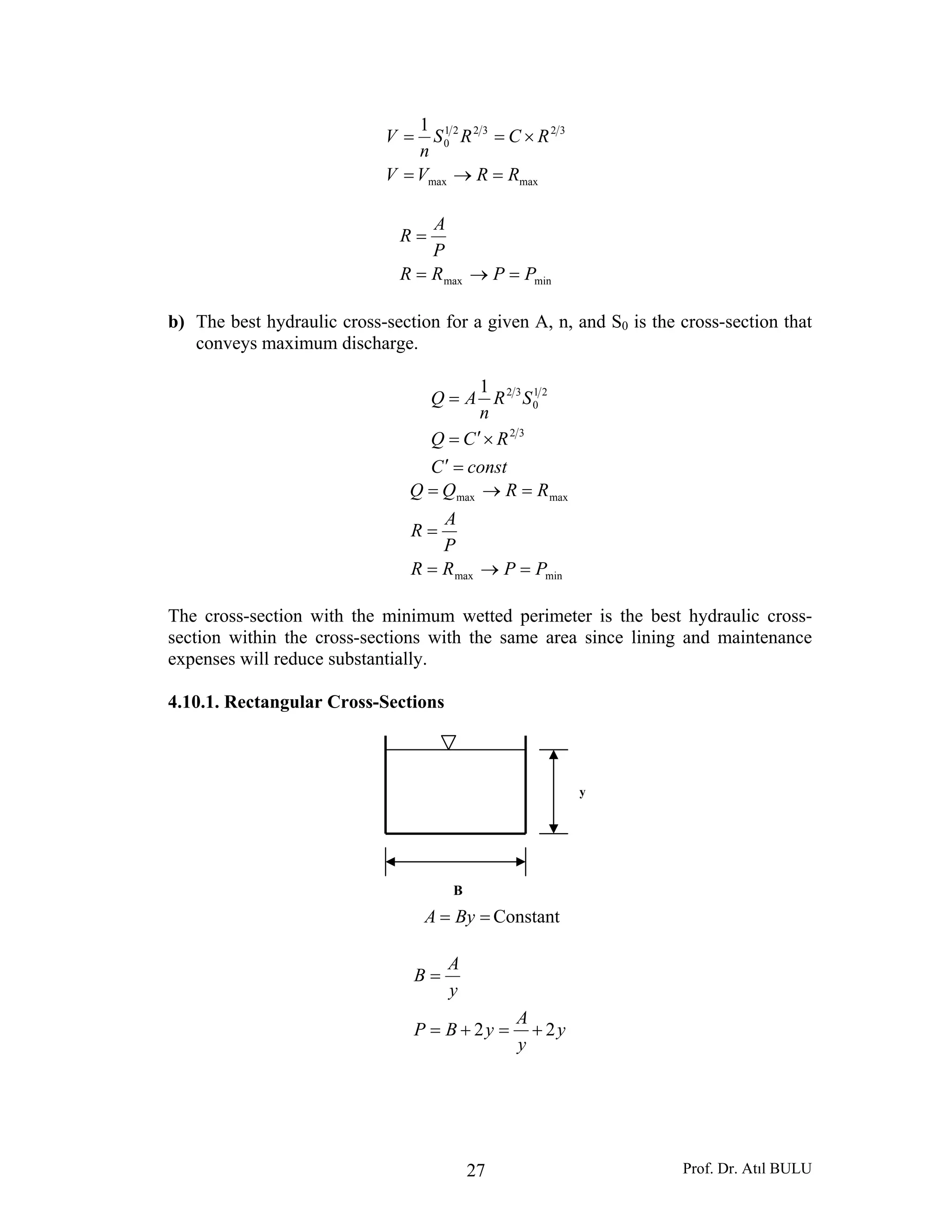 Prof. Dr. Atıl BULU27
maxmax
323221
0
1
RRVV
RCRS
n
V
=→=
×==
minmax PPRR
P
A
R
=→=
=
b) The best hydraulic cross-section for a given A, n, and S0 is the cross-section that
conveys maximum discharge.
constC
RCQ
SR
n
AQ
=′
×′=
=
32
21
0
321
minmax
maxmax
PPRR
P
A
R
RRQQ
=→=
=
=→=
The cross-section with the minimum wetted perimeter is the best hydraulic cross-
section within the cross-sections with the same area since lining and maintenance
expenses will reduce substantially.
4.10.1. Rectangular Cross-Sections
== ByA Constant
y
y
A
yBP
y
A
B
22 +=+=
=
B
y
 