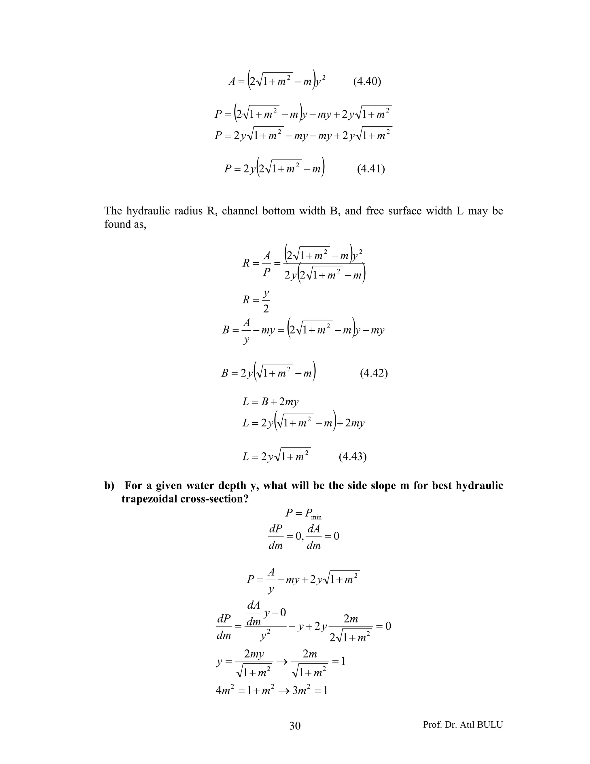 Prof. Dr. Atıl BULU30
( ) 22
12 ymmA −+= (4.40)
( )
22
22
1212
1212
mymymymyP
mymyymmP
++−−+=
++−−+=
( )mmyP −+= 2
122 (4.41)
The hydraulic radius R, channel bottom width B, and free surface width L may be
found as,
( )
( )
2
122
12
2
22
y
R
mmy
ymm
P
A
R
=
−+
−+
==
( ) myymmmy
y
A
B −−+=−= 2
12
( )mmyB −+= 2
12 (4.42)
( ) mymmyL
myBL
212
2
2
+−+=
+=
2
12 myL += (4.43)
b) For a given water depth y, what will be the side slope m for best hydraulic
trapezoidal cross-section?
minPP =
0,0 ==
dm
dA
dm
dP
2
12 mymy
y
A
P ++−=
1314
1
1
2
1
2
0
12
2
2
0
222
22
22
=→+=
=
+
→
+
=
=
+
+−
−
=
mmm
m
m
m
my
y
m
m
yy
y
y
dm
dA
dm
dP
 