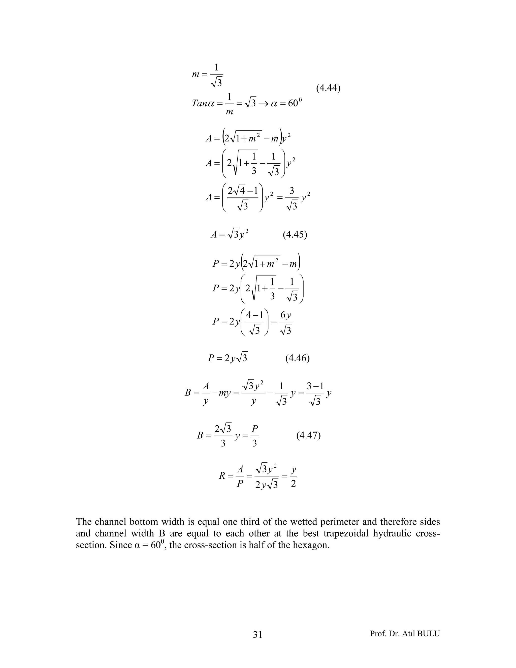 Prof. Dr. Atıl BULU31
0
603
1
3
1
=→==
=
αα
m
Tan
m
(4.44)
( )
22
2
22
3
3
3
142
3
1
3
1
12
12
yyA
yA
ymmA
=⎟
⎟
⎠
⎞
⎜
⎜
⎝
⎛ −
=
⎟
⎟
⎠
⎞
⎜
⎜
⎝
⎛
−+=
−+=
2
3yA = (4.45)
( )
3
6
3
14
2
3
1
3
1
122
122 2
y
yP
yP
mmyP
=⎟⎟
⎠
⎞
⎜⎜
⎝
⎛ −
=
⎟
⎟
⎠
⎞
⎜
⎜
⎝
⎛
−+=
−+=
32yP = (4.46)
yy
y
y
my
y
A
B
3
13
3
13 2
−
=−=−=
33
32 P
yB == (4.47)
232
3 2
y
y
y
P
A
R ===
The channel bottom width is equal one third of the wetted perimeter and therefore sides
and channel width B are equal to each other at the best trapezoidal hydraulic cross-
section. Since α = 600
, the cross-section is half of the hexagon.
 
