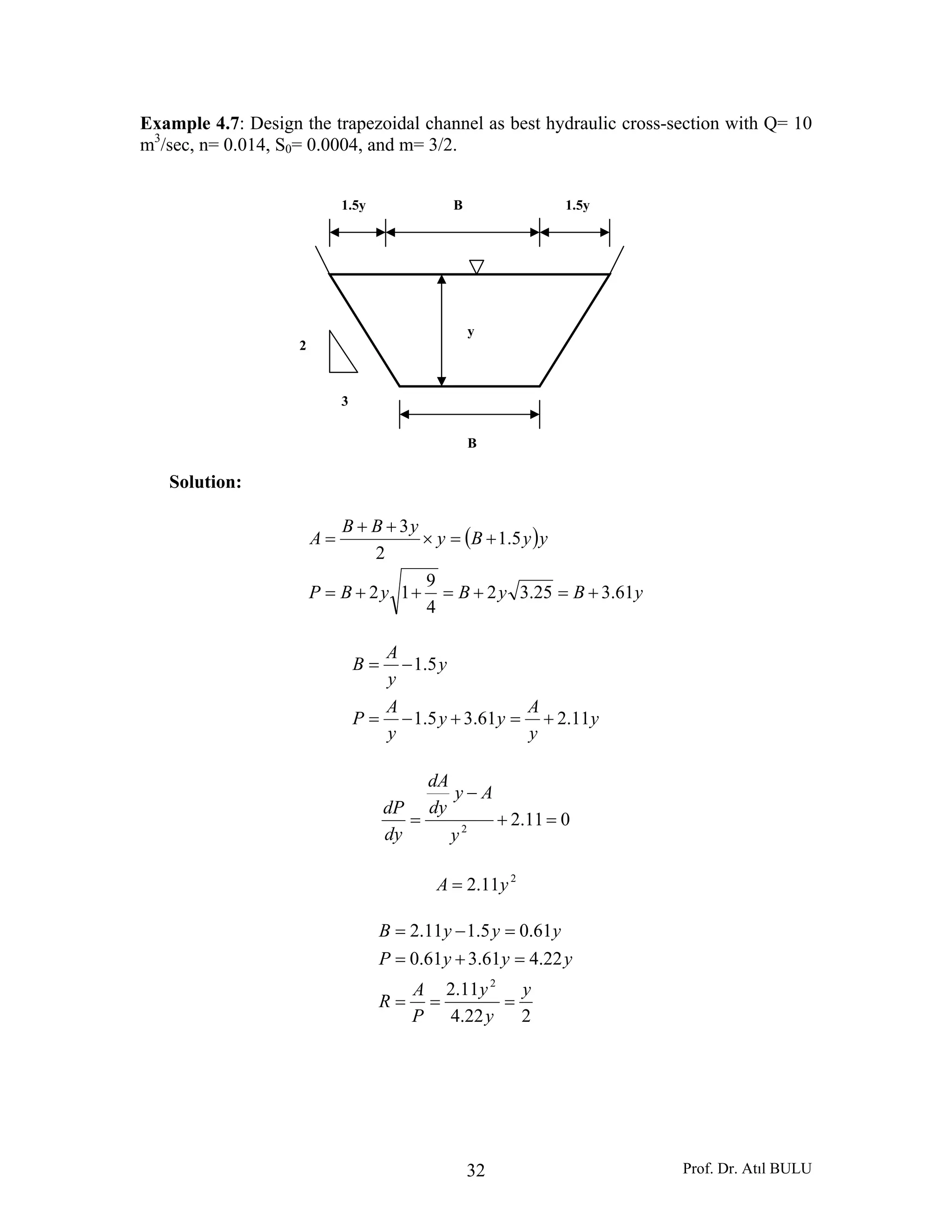 Prof. Dr. Atıl BULU32
Example 4.7: Design the trapezoidal channel as best hydraulic cross-section with Q= 10
m3
/sec, n= 0.014, S0= 0.0004, and m= 3/2.
Solution:
( )
yByByBP
yyBy
yBB
A
61.325.32
4
9
12
5.1
2
3
+=+=++=
+=×
++
=
y
y
A
yy
y
A
P
y
y
A
B
11.261.35.1
5.1
+=+−=
−=
011.22
=+
−
=
y
Ay
dy
dA
dy
dP
2
11.2 yA =
222.4
11.2
22.461.361.0
61.05.111.2
2
y
y
y
P
A
R
yyyP
yyyB
===
=+=
=−=
B
y
B1.5y 1.5y
3
2
 