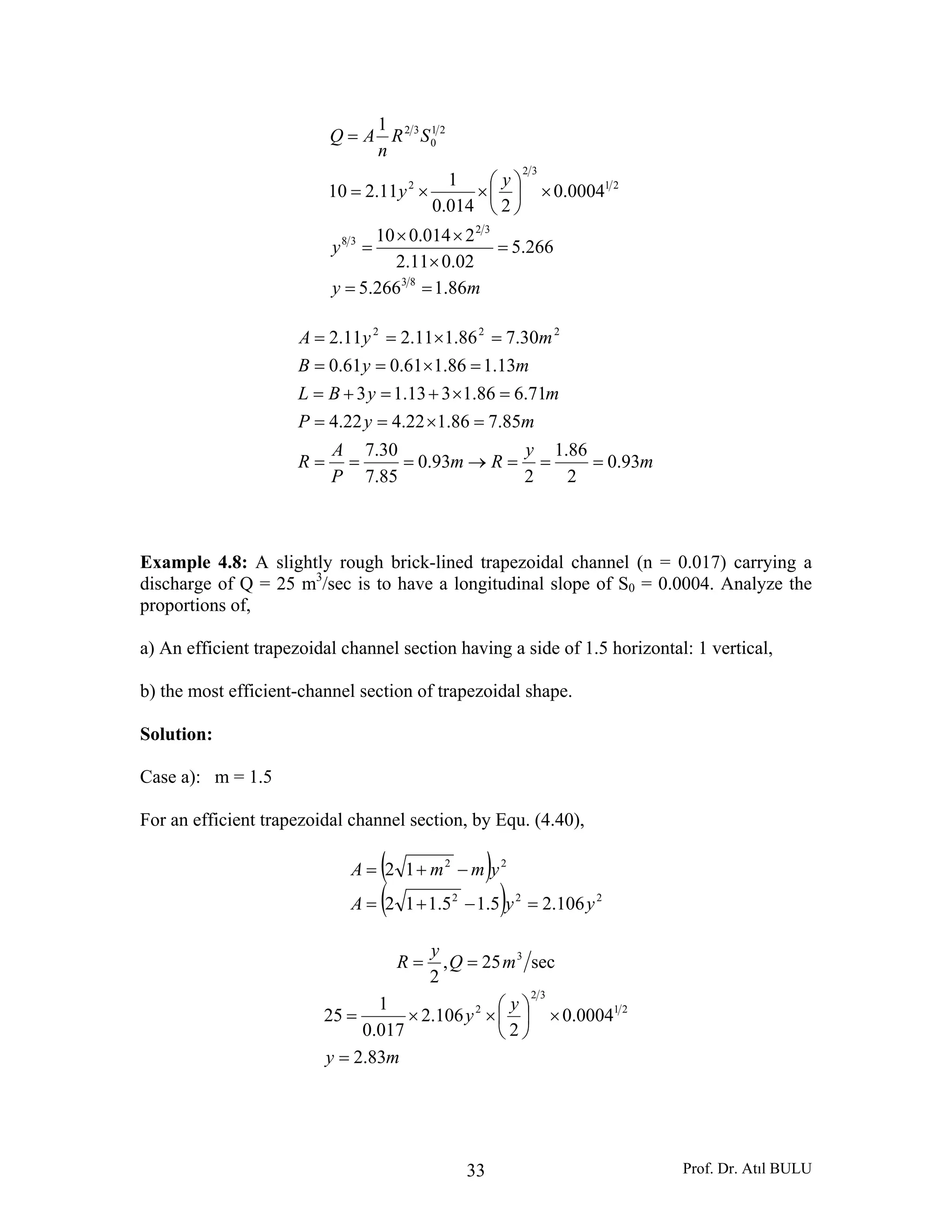 Prof. Dr. Atıl BULU33
my
y
y
y
SR
n
AQ
86.1266.5
266.5
02.011.2
2014.010
0004.0
2014.0
1
11.210
1
83
32
38
21
32
2
21
0
32
==
=
×
××
=
×⎟
⎠
⎞
⎜
⎝
⎛
××=
=
m
y
Rm
P
A
R
myP
myBL
myB
myA
93.0
2
86.1
2
93.0
85.7
30.7
85.786.122.422.4
71.686.1313.13
13.186.161.061.0
30.786.111.211.2 222
===→===
=×==
=×+=+=
=×==
=×==
Example 4.8: A slightly rough brick-lined trapezoidal channel (n = 0.017) carrying a
discharge of Q = 25 m3
/sec is to have a longitudinal slope of S0 = 0.0004. Analyze the
proportions of,
a) An efficient trapezoidal channel section having a side of 1.5 horizontal: 1 vertical,
b) the most efficient-channel section of trapezoidal shape.
Solution:
Case a): m = 1.5
For an efficient trapezoidal channel section, by Equ. (4.40),
( )
( ) 222
22
106.25.15.112
12
yyA
ymmA
=−+=
−+=
sec25,
2
3
mQ
y
R ==
my
y
y
83.2
0004.0
2
106.2
017.0
1
25 21
32
2
=
×⎟
⎠
⎞
⎜
⎝
⎛
××=
 