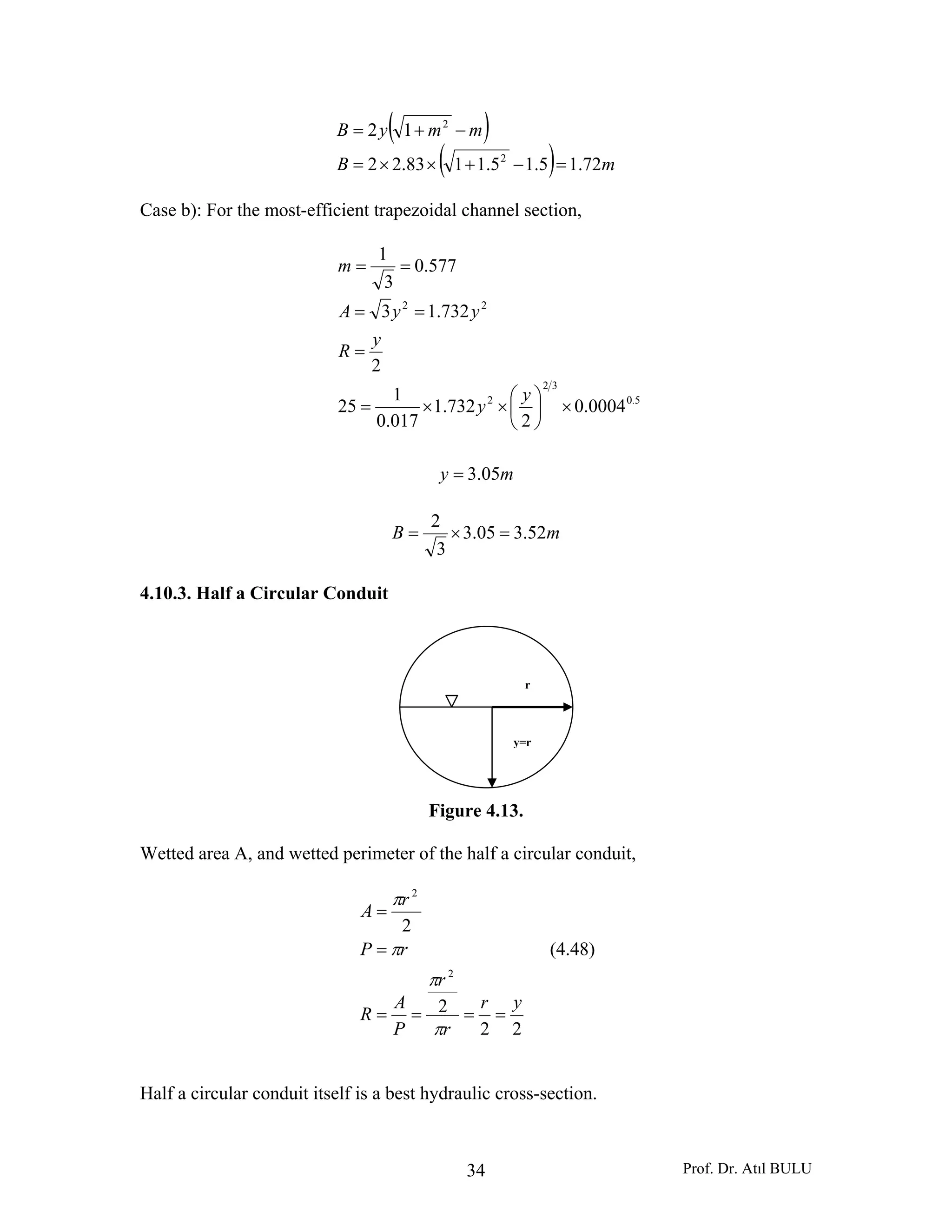 Prof. Dr. Atıl BULU34
( )
( ) mB
mmyB
72.15.15.1183.22
12
2
2
=−+××=
−+=
Case b): For the most-efficient trapezoidal channel section,
5.0
32
2
22
0004.0
2
732.1
017.0
1
25
2
732.13
577.0
3
1
×⎟
⎠
⎞
⎜
⎝
⎛
××=
=
==
==
y
y
y
R
yyA
m
my 05.3=
mB 52.305.3
3
2
=×=
4.10.3. Half a Circular Conduit
Figure 4.13.
Wetted area A, and wetted perimeter of the half a circular conduit,
22
2
2
2
2
yr
r
r
P
A
R
rP
r
A
====
=
=
π
π
π
π
(4.48)
Half a circular conduit itself is a best hydraulic cross-section.
r
y=r
 