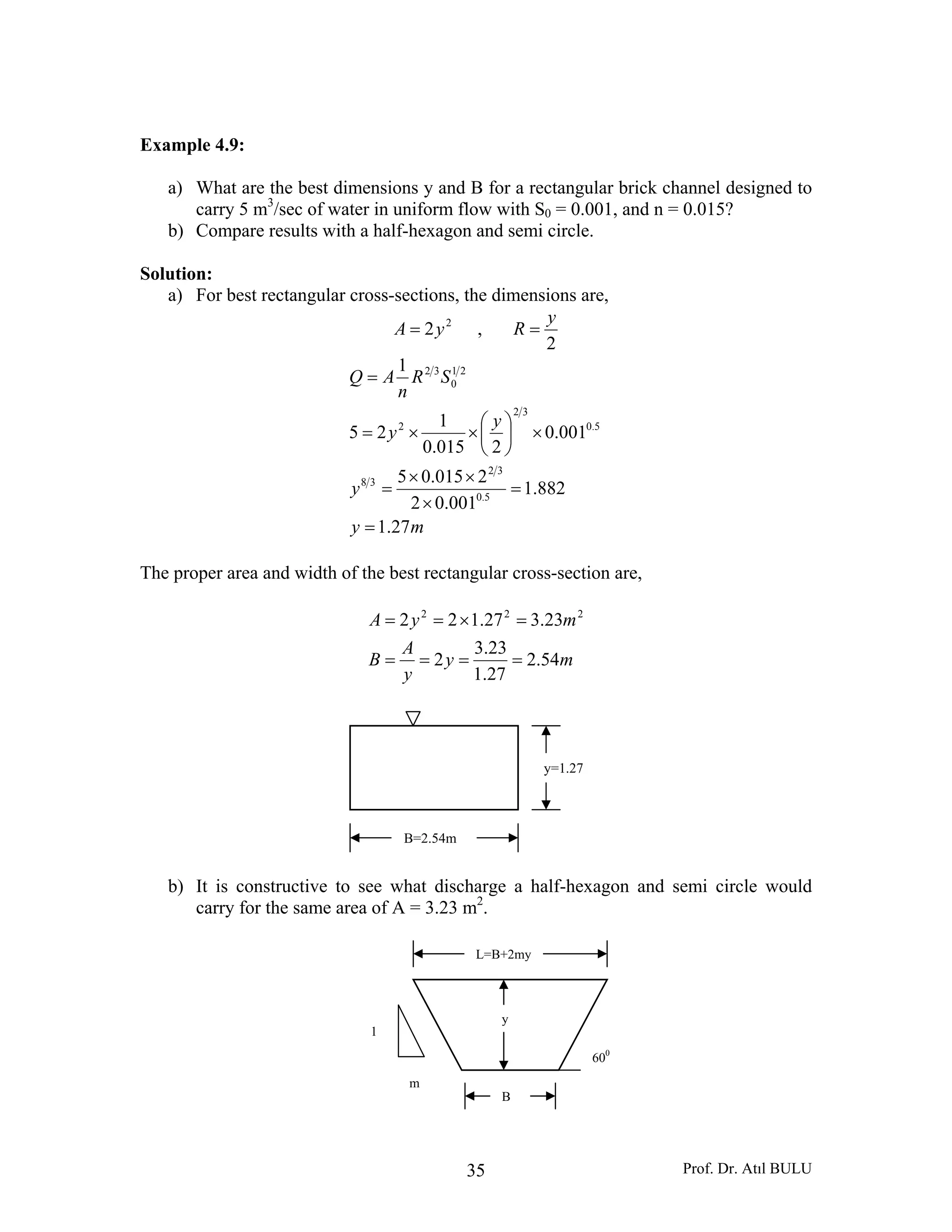 Prof. Dr. Atıl BULU35
Example 4.9:
a) What are the best dimensions y and B for a rectangular brick channel designed to
carry 5 m3
/sec of water in uniform flow with S0 = 0.001, and n = 0.015?
b) Compare results with a half-hexagon and semi circle.
Solution:
a) For best rectangular cross-sections, the dimensions are,
2
2yA = ,
2
y
R =
my
y
y
y
SR
n
AQ
27.1
882.1
001.02
2015.05
001.0
2015.0
1
25
1
5.0
32
38
5.0
32
2
21
0
32
=
=
×
××
=
×⎟
⎠
⎞
⎜
⎝
⎛
××=
=
The proper area and width of the best rectangular cross-section are,
my
y
A
B
myA
54.2
27.1
23.3
2
23.327.122 222
====
=×==
b) It is constructive to see what discharge a half-hexagon and semi circle would
carry for the same area of A = 3.23 m2
.
B=2.54m
y=1.27
B
y
L=B+2my
600
1
m
 
