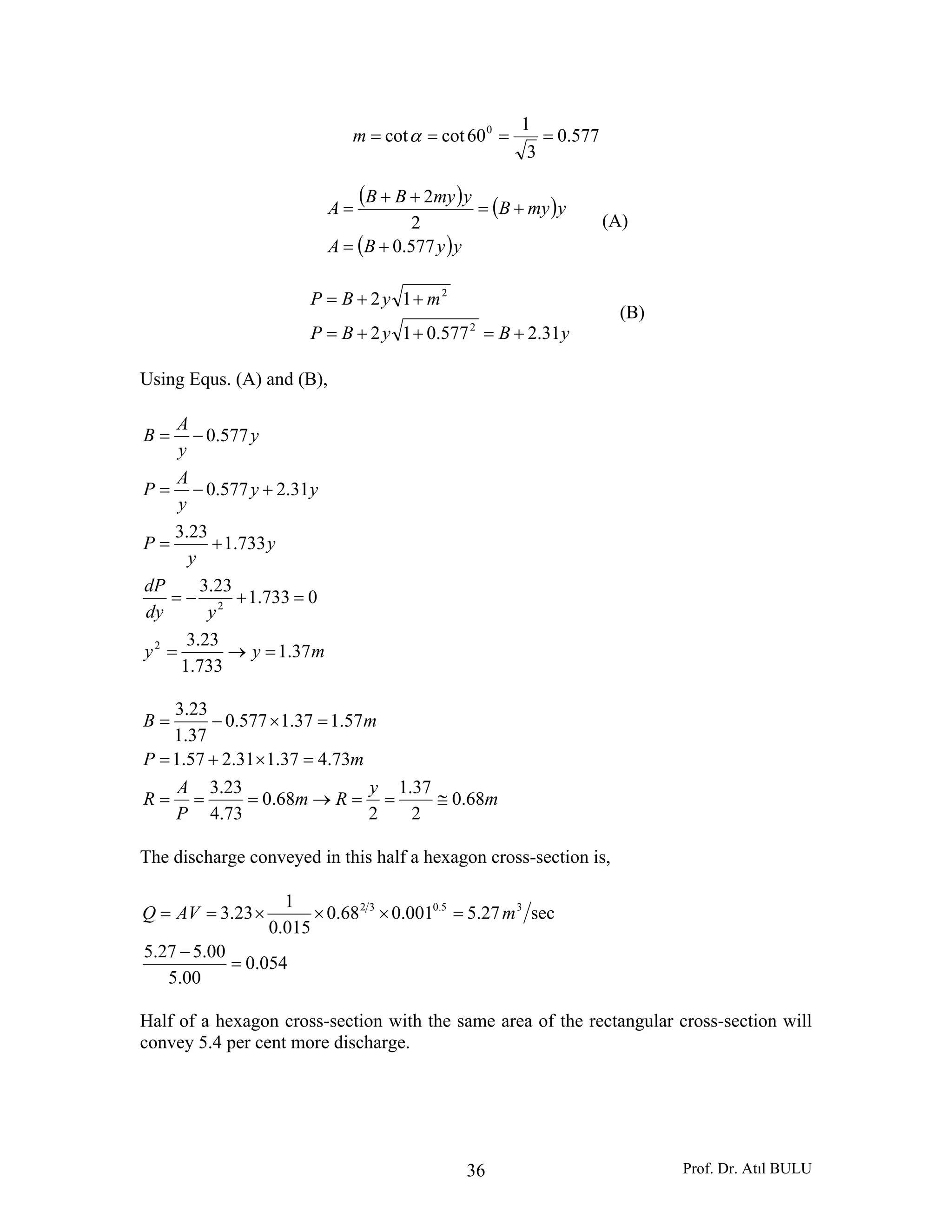 Prof. Dr. Atıl BULU36
577.0
3
1
60cotcot 0
==== αm
( ) ( )
( )yyBA
ymyB
ymyBB
A
577.0
2
2
+=
+=
++
=
(A)
yByBP
myBP
31.2577.012
12
2
2
+=++=
++=
(B)
Using Equs. (A) and (B),
myy
ydy
dP
y
y
P
yy
y
A
P
y
y
A
B
37.1
733.1
23.3
0733.1
23.3
733.1
23.3
31.2577.0
577.0
2
2
=→=
=+−=
+=
+−=
−=
m
y
Rm
P
A
R
mP
mB
68.0
2
37.1
2
68.0
73.4
23.3
73.437.131.257.1
57.137.1577.0
37.1
23.3
≅==→===
=×+=
=×−=
The discharge conveyed in this half a hexagon cross-section is,
054.0
00.5
00.527.5
sec27.5001.068.0
015.0
1
23.3 35.032
=
−
=×××== mAVQ
Half of a hexagon cross-section with the same area of the rectangular cross-section will
convey 5.4 per cent more discharge.
 