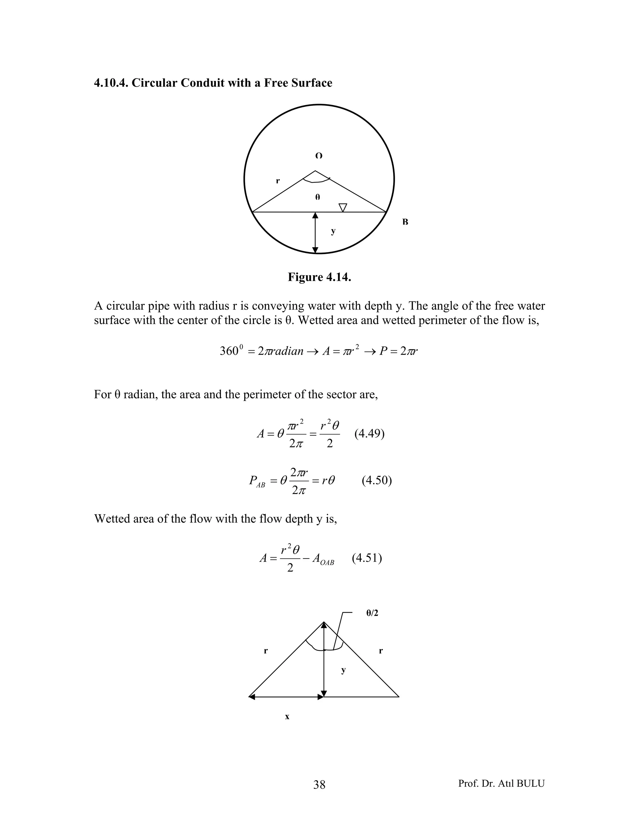 Prof. Dr. Atıl BULU38
4.10.4. Circular Conduit with a Free Surface
Figure 4.14.
A circular pipe with radius r is conveying water with depth y. The angle of the free water
surface with the center of the circle is θ. Wetted area and wetted perimeter of the flow is,
rPrAradian πππ 22360 20
=→=→=
For θ radian, the area and the perimeter of the sector are,
22
22
θ
π
π
θ
rr
A == (4.49)
θ
π
π
θ r
r
PAB ==
2
2
(4.50)
Wetted area of the flow with the flow depth y is,
OABA
r
A −=
2
2
θ
(4.51)
y
B
O
r
θ
rr
θ/2
x
y
 