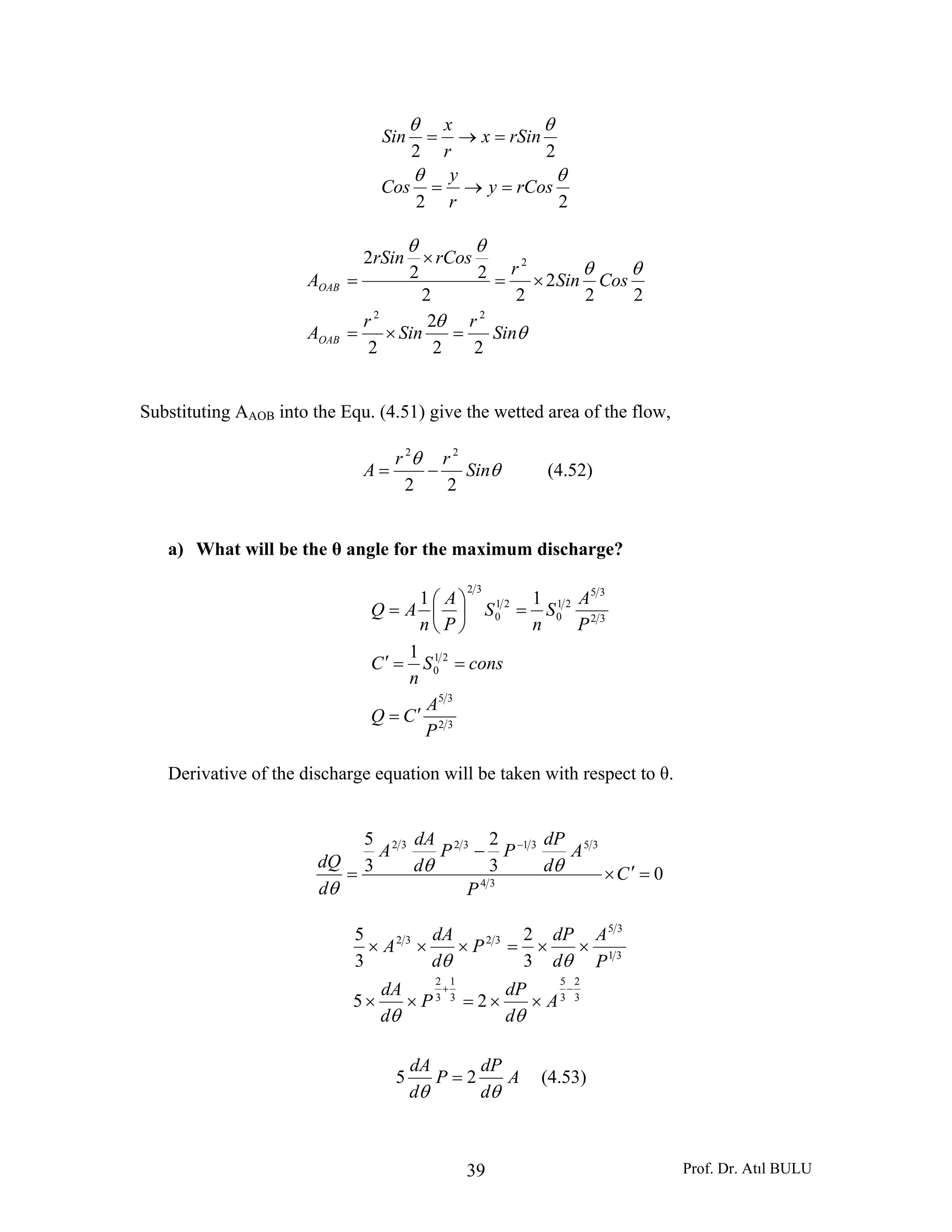 Prof. Dr. Atıl BULU39
22
22
θθ
θθ
rCosy
r
y
Cos
rSinx
r
x
Sin
=→=
=→=
θ
θ
θθ
θθ
Sin
r
Sin
r
A
CosSin
r
rCosrSin
A
OAB
OAB
22
2
2
22
2
22
22
2
22
2
=×=
×=
×
=
Substituting AAOB into the Equ. (4.51) give the wetted area of the flow,
θ
θ
Sin
rr
A
22
22
−= (4.52)
a) What will be the θ angle for the maximum discharge?
32
35
21
0
32
35
21
0
21
0
32
1
11
P
A
CQ
consS
n
C
P
A
S
n
S
P
A
n
AQ
′=
==′
=⎟
⎠
⎞
⎜
⎝
⎛
=
Derivative of the discharge equation will be taken with respect to θ.
03
2
3
5
34
35313232
=′×
−
=
−
C
P
A
d
dP
PP
d
dA
A
d
dQ θθ
θ
3
2
3
5
3
1
3
2
31
35
3232
25
3
2
3
5
−+
××=××
××=×××
A
d
dP
P
d
dA
P
A
d
dP
P
d
dA
A
θθ
θθ
A
d
dP
P
d
dA
θθ
25 = (4.53)
 
