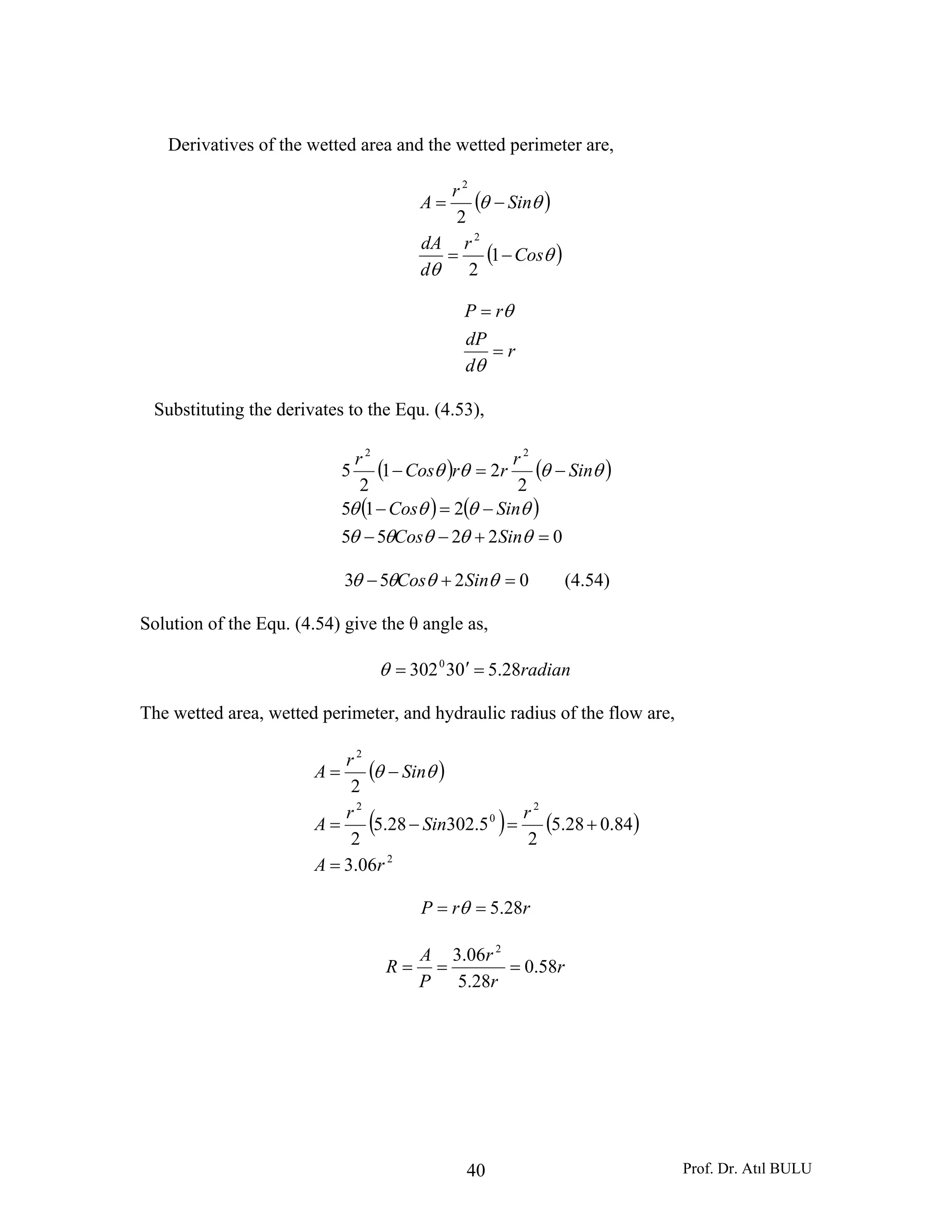 Prof. Dr. Atıl BULU40
Derivatives of the wetted area and the wetted perimeter are,
( )
( )θ
θ
θθ
Cos
r
d
dA
Sin
r
A
−=
−=
1
2
2
2
2
r
d
dP
rP
=
=
θ
θ
Substituting the derivates to the Equ. (4.53),
( ) ( )
( ) ( )
02255
215
2
21
2
5
22
=+−−
−=−
−=−
θθθθθ
θθθθ
θθθθ
SinCos
SinCos
Sin
r
rrCos
r
0253 =+− θθθθ SinCos (4.54)
Solution of the Equ. (4.54) give the θ angle as,
radian28.5033020
=′=θ
The wetted area, wetted perimeter, and hydraulic radius of the flow are,
( )
( ) ( )
2
2
0
2
2
06.3
84.028.5
2
5.30228.5
2
2
rA
r
Sin
r
A
Sin
r
A
=
+=−=
−= θθ
rrP 28.5== θ
r
r
r
P
A
R 58.0
28.5
06.3 2
===
 