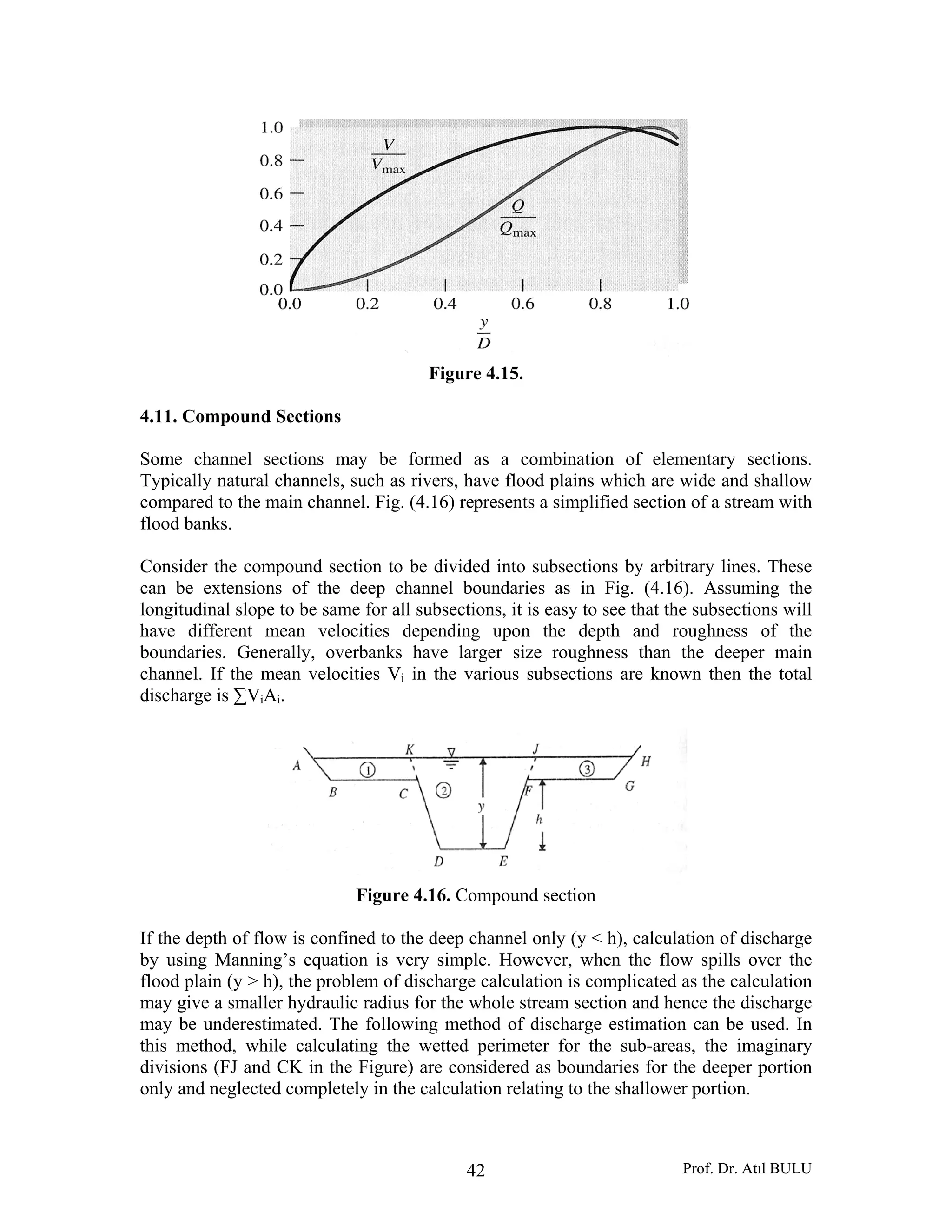 Prof. Dr. Atıl BULU42
Figure 4.15.
4.11. Compound Sections
Some channel sections may be formed as a combination of elementary sections.
Typically natural channels, such as rivers, have flood plains which are wide and shallow
compared to the main channel. Fig. (4.16) represents a simplified section of a stream with
flood banks.
Consider the compound section to be divided into subsections by arbitrary lines. These
can be extensions of the deep channel boundaries as in Fig. (4.16). Assuming the
longitudinal slope to be same for all subsections, it is easy to see that the subsections will
have different mean velocities depending upon the depth and roughness of the
boundaries. Generally, overbanks have larger size roughness than the deeper main
channel. If the mean velocities Vi in the various subsections are known then the total
discharge is ∑ViAi.
Figure 4.16. Compound section
If the depth of flow is confined to the deep channel only (y < h), calculation of discharge
by using Manning’s equation is very simple. However, when the flow spills over the
flood plain (y > h), the problem of discharge calculation is complicated as the calculation
may give a smaller hydraulic radius for the whole stream section and hence the discharge
may be underestimated. The following method of discharge estimation can be used. In
this method, while calculating the wetted perimeter for the sub-areas, the imaginary
divisions (FJ and CK in the Figure) are considered as boundaries for the deeper portion
only and neglected completely in the calculation relating to the shallower portion.
 