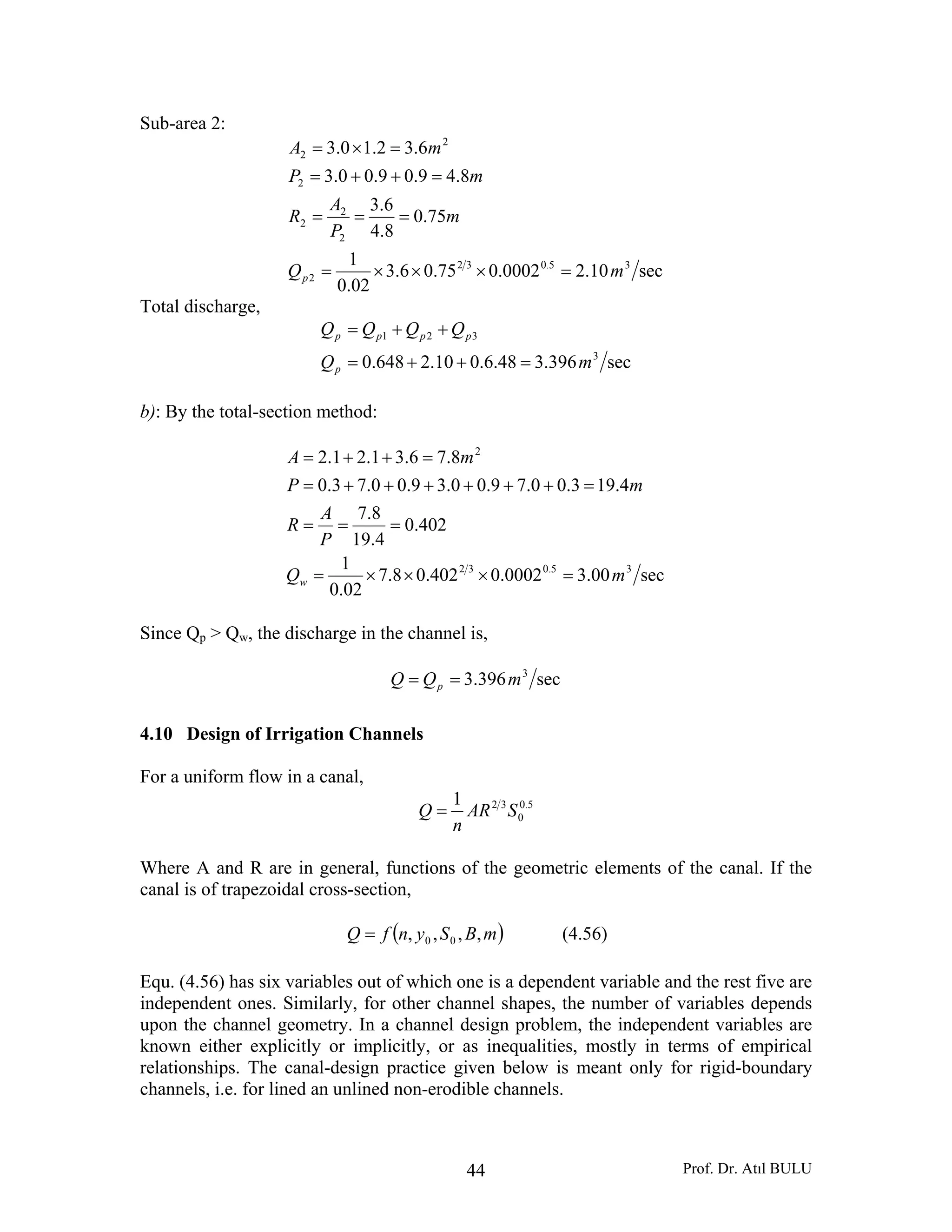 Prof. Dr. Atıl BULU44
Sub-area 2:
sec10.20002.075.06.3
02.0
1
75.0
8.4
6.3
8.49.09.00.3
6.32.10.3
35.032
2
2
2
2
2
2
2
mQ
m
P
A
R
mP
mA
p =×××=
===
=++=
=×=
Total discharge,
sec396.348.6.010.2648.0 3
321
mQ
QQQQ
p
pppp
=++=
++=
b): By the total-section method:
sec00.30002.0402.08.7
02.0
1
402.0
4.19
8.7
4.193.00.79.00.39.00.73.0
8.76.31.21.2
35.032
2
mQ
P
A
R
mP
mA
w =×××=
===
=++++++=
=++=
Since Qp > Qw, the discharge in the channel is,
sec396.3 3
mQQ p ==
4.10 Design of Irrigation Channels
For a uniform flow in a canal,
5.0
0
321
SAR
n
Q =
Where A and R are in general, functions of the geometric elements of the canal. If the
canal is of trapezoidal cross-section,
( )mBSynfQ ,,,, 00= (4.56)
Equ. (4.56) has six variables out of which one is a dependent variable and the rest five are
independent ones. Similarly, for other channel shapes, the number of variables depends
upon the channel geometry. In a channel design problem, the independent variables are
known either explicitly or implicitly, or as inequalities, mostly in terms of empirical
relationships. The canal-design practice given below is meant only for rigid-boundary
channels, i.e. for lined an unlined non-erodible channels.
 