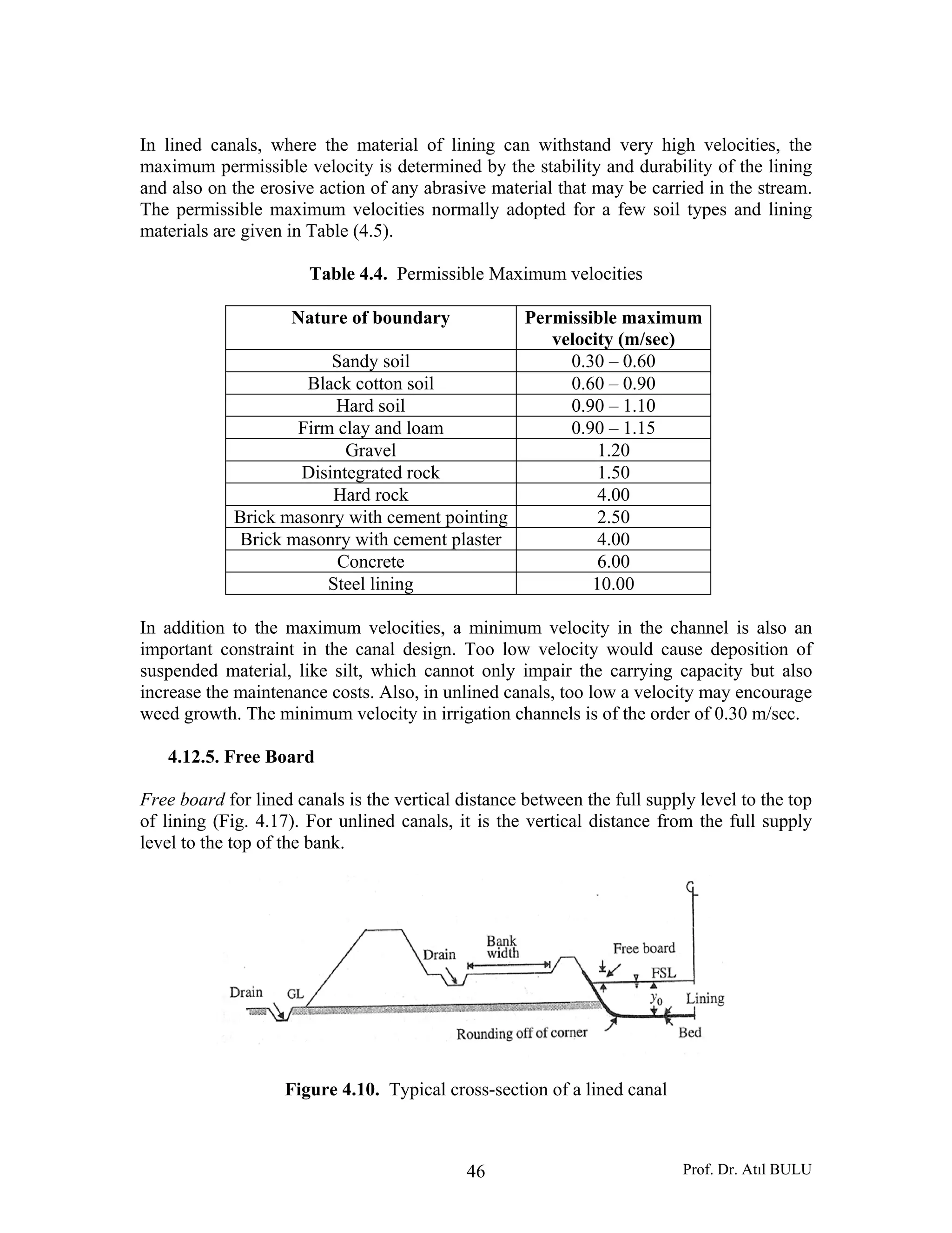 Prof. Dr. Atıl BULU46
In lined canals, where the material of lining can withstand very high velocities, the
maximum permissible velocity is determined by the stability and durability of the lining
and also on the erosive action of any abrasive material that may be carried in the stream.
The permissible maximum velocities normally adopted for a few soil types and lining
materials are given in Table (4.5).
Table 4.4. Permissible Maximum velocities
Nature of boundary Permissible maximum
velocity (m/sec)
Sandy soil 0.30 – 0.60
Black cotton soil 0.60 – 0.90
Hard soil 0.90 – 1.10
Firm clay and loam 0.90 – 1.15
Gravel 1.20
Disintegrated rock 1.50
Hard rock 4.00
Brick masonry with cement pointing 2.50
Brick masonry with cement plaster 4.00
Concrete 6.00
Steel lining 10.00
In addition to the maximum velocities, a minimum velocity in the channel is also an
important constraint in the canal design. Too low velocity would cause deposition of
suspended material, like silt, which cannot only impair the carrying capacity but also
increase the maintenance costs. Also, in unlined canals, too low a velocity may encourage
weed growth. The minimum velocity in irrigation channels is of the order of 0.30 m/sec.
4.12.5. Free Board
Free board for lined canals is the vertical distance between the full supply level to the top
of lining (Fig. 4.17). For unlined canals, it is the vertical distance from the full supply
level to the top of the bank.
Figure 4.10. Typical cross-section of a lined canal
 