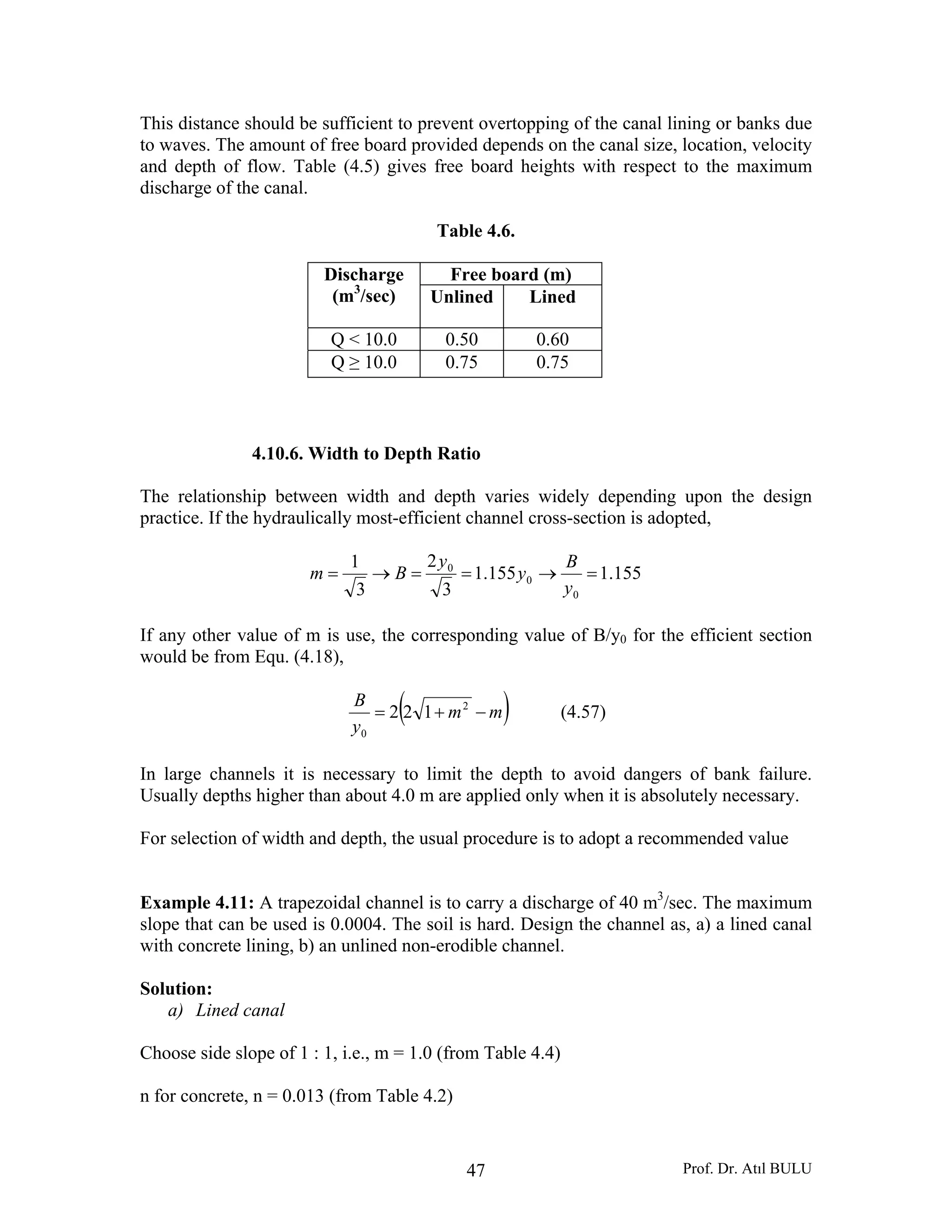 Prof. Dr. Atıl BULU47
This distance should be sufficient to prevent overtopping of the canal lining or banks due
to waves. The amount of free board provided depends on the canal size, location, velocity
and depth of flow. Table (4.5) gives free board heights with respect to the maximum
discharge of the canal.
Table 4.6.
Discharge
(m3
/sec)
Free board (m)
Unlined Lined
Q < 10.0 0.50 0.60
Q ≥ 10.0 0.75 0.75
4.10.6. Width to Depth Ratio
The relationship between width and depth varies widely depending upon the design
practice. If the hydraulically most-efficient channel cross-section is adopted,
155.1155.1
3
2
3
1
0
0
0
=→==→=
y
B
y
y
Bm
If any other value of m is use, the corresponding value of B/y0 for the efficient section
would be from Equ. (4.18),
( )mm
y
B
−+= 2
0
122 (4.57)
In large channels it is necessary to limit the depth to avoid dangers of bank failure.
Usually depths higher than about 4.0 m are applied only when it is absolutely necessary.
For selection of width and depth, the usual procedure is to adopt a recommended value
Example 4.11: A trapezoidal channel is to carry a discharge of 40 m3
/sec. The maximum
slope that can be used is 0.0004. The soil is hard. Design the channel as, a) a lined canal
with concrete lining, b) an unlined non-erodible channel.
Solution:
a) Lined canal
Choose side slope of 1 : 1, i.e., m = 1.0 (from Table 4.4)
n for concrete, n = 0.013 (from Table 4.2)
 