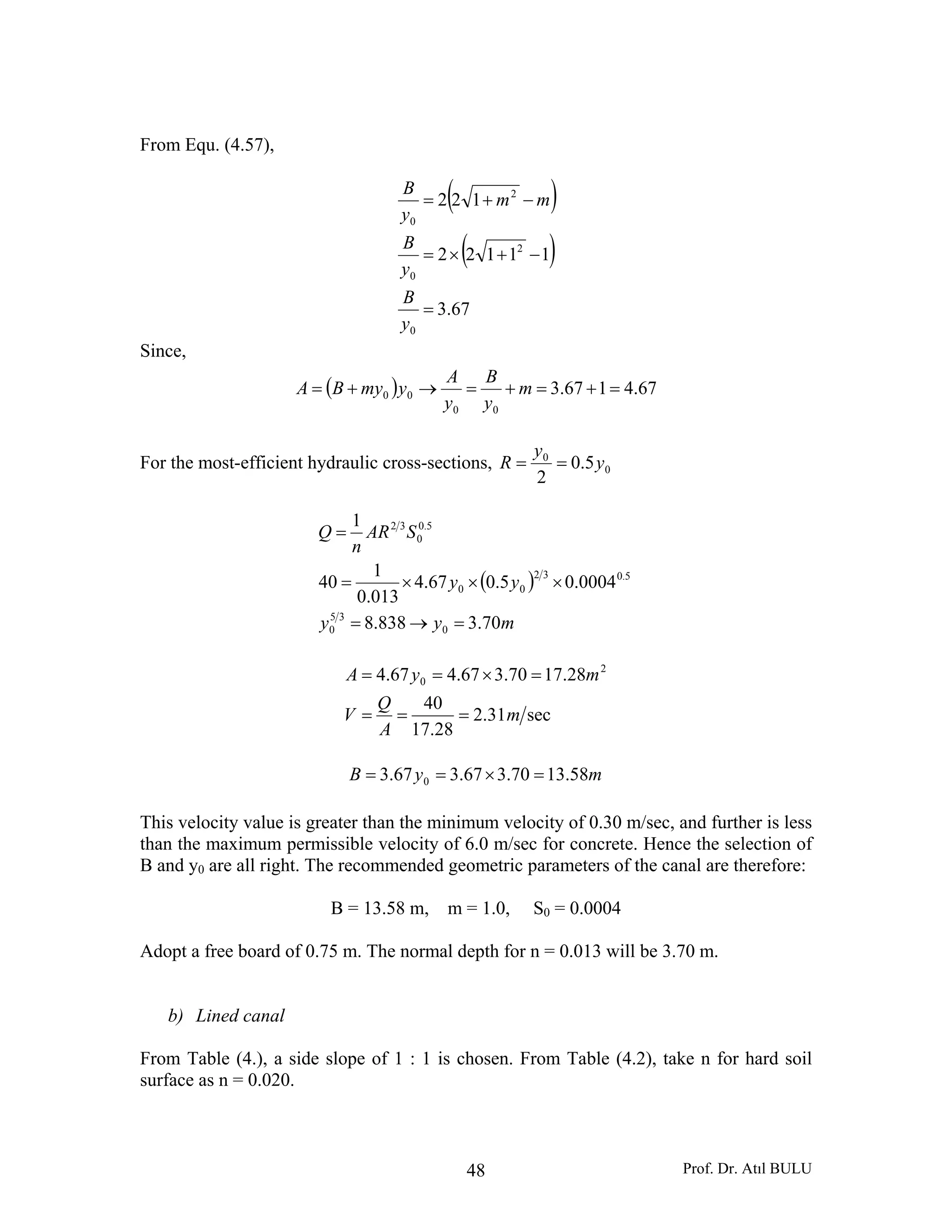 Prof. Dr. Atıl BULU48
From Equ. (4.57),
( )
( )
67.3
11122
122
0
2
0
2
0
=
−+×=
−+=
y
B
y
B
mm
y
B
Since,
( ) 67.4167.3
00
00 =+=+=→+= m
y
B
y
A
ymyBA
For the most-efficient hydraulic cross-sections, 0
0
5.0
2
y
y
R ==
( )
myy
yy
SAR
n
Q
70.3838.8
0004.05.067.4
013.0
1
40
1
0
35
0
5.032
00
5.0
0
32
=→=
×××=
=
sec31.2
28.17
40
28.1770.367.467.4 2
0
m
A
Q
V
myA
===
=×==
myB 58.1370.367.367.3 0 =×==
This velocity value is greater than the minimum velocity of 0.30 m/sec, and further is less
than the maximum permissible velocity of 6.0 m/sec for concrete. Hence the selection of
B and y0 are all right. The recommended geometric parameters of the canal are therefore:
B = 13.58 m, m = 1.0, S0 = 0.0004
Adopt a free board of 0.75 m. The normal depth for n = 0.013 will be 3.70 m.
b) Lined canal
From Table (4.), a side slope of 1 : 1 is chosen. From Table (4.2), take n for hard soil
surface as n = 0.020.
 