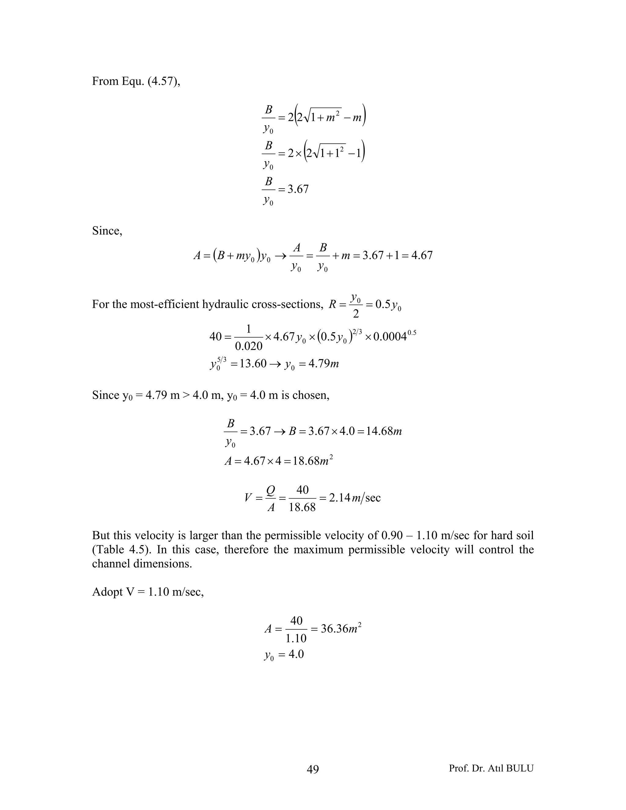 Prof. Dr. Atıl BULU49
From Equ. (4.57),
( )
( )
67.3
11122
122
0
2
0
2
0
=
−+×=
−+=
y
B
y
B
mm
y
B
Since,
( ) 67.4167.3
00
00 =+=+=→+= m
y
B
y
A
ymyBA
For the most-efficient hydraulic cross-sections, 0
0
5.0
2
y
y
R ==
( )
myy
yy
79.460.13
0004.05.067.4
020.0
1
40
0
35
0
5.032
00
=→=
×××=
Since y0 = 4.79 m > 4.0 m, y0 = 4.0 m is chosen,
2
0
68.18467.4
68.140.467.367.3
mA
mB
y
B
=×=
=×=→=
sec14.2
68.18
40
m
A
Q
V ===
But this velocity is larger than the permissible velocity of 0.90 – 1.10 m/sec for hard soil
(Table 4.5). In this case, therefore the maximum permissible velocity will control the
channel dimensions.
Adopt V = 1.10 m/sec,
0.4
36.36
10.1
40
0
2
=
==
y
mA
 
