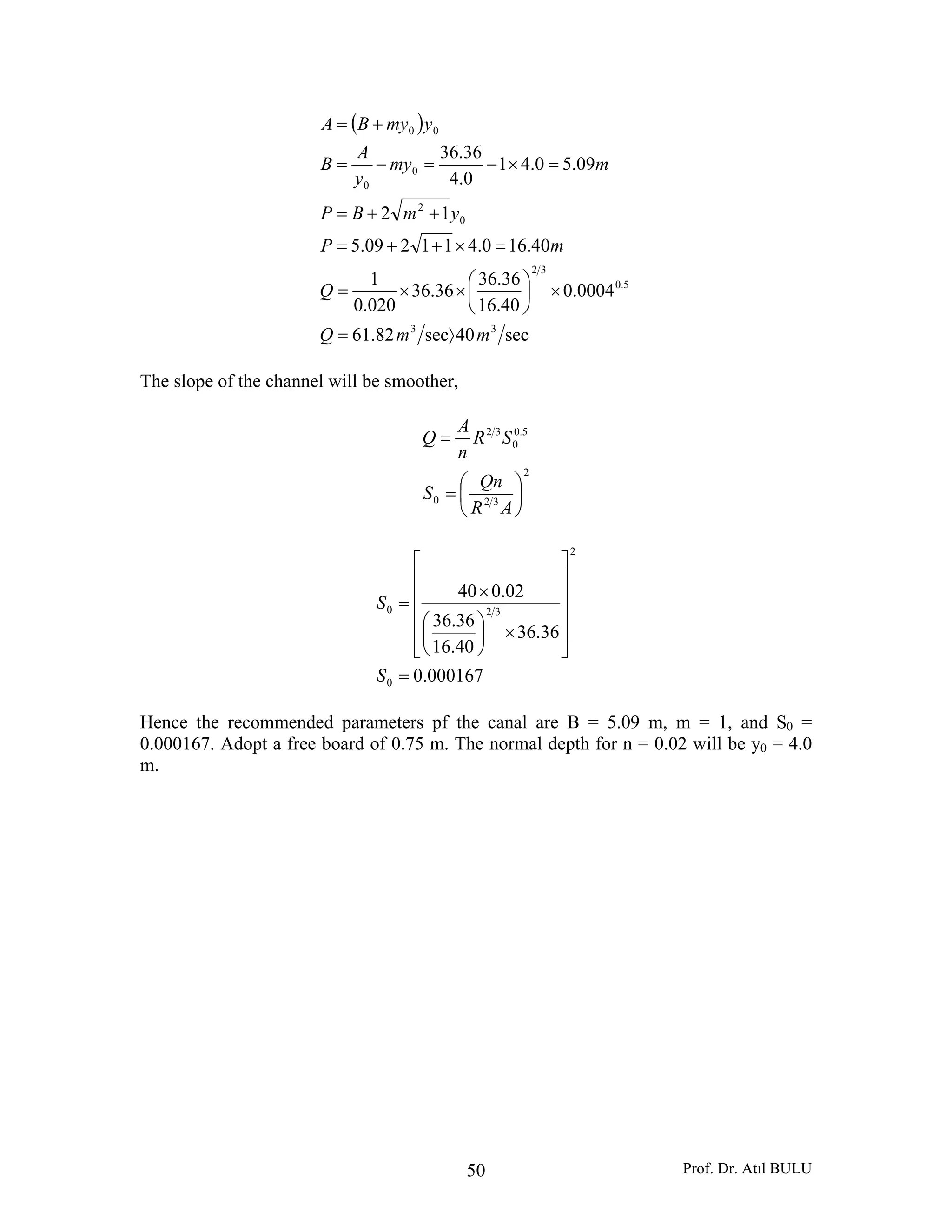 Prof. Dr. Atıl BULU50
( )
sec40sec82.61
0004.0
40.16
36.36
36.36
020.0
1
40.160.411209.5
12
09.50.41
0.4
36.36
33
5.0
32
0
2
0
0
00
mmQ
Q
mP
ymBP
mmy
y
A
B
ymyBA
〉=
×⎟
⎠
⎞
⎜
⎝
⎛
××=
=×++=
++=
=×−=−=
+=
The slope of the channel will be smoother,
2
320
5.0
0
32
⎟
⎠
⎞
⎜
⎝
⎛
=
=
AR
Qn
S
SR
n
A
Q
000167.0
36.36
40.16
36.36
02.040
0
2
320
=
⎥
⎥
⎥
⎥
⎦
⎤
⎢
⎢
⎢
⎢
⎣
⎡
×⎟
⎠
⎞
⎜
⎝
⎛
×
=
S
S
Hence the recommended parameters pf the canal are B = 5.09 m, m = 1, and S0 =
0.000167. Adopt a free board of 0.75 m. The normal depth for n = 0.02 will be y0 = 4.0
m.
 