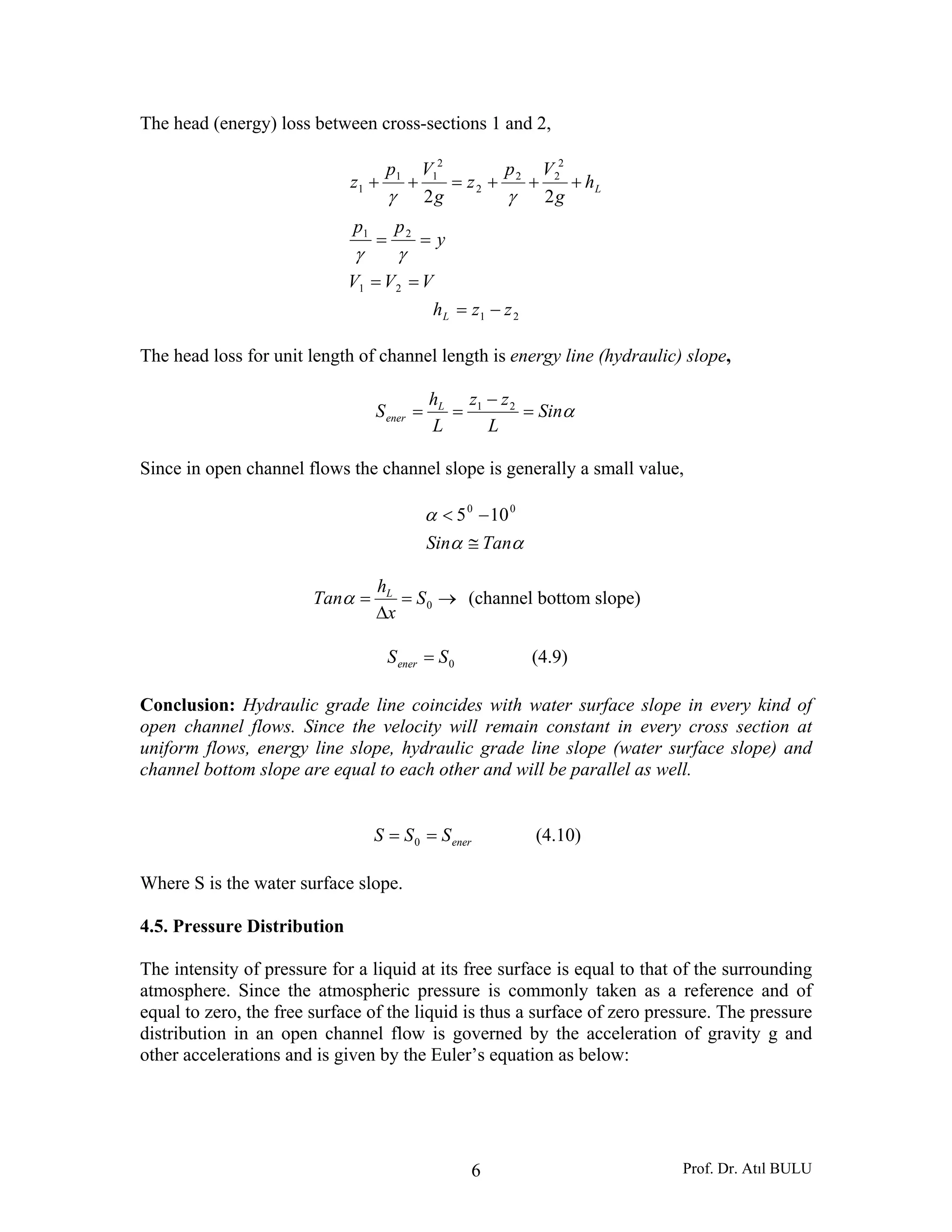 Prof. Dr. Atıl BULU6
The head (energy) loss between cross-sections 1 and 2,
VVV
y
pp
h
g
Vp
z
g
Vp
z L
==
==
+++=++
21
21
2
22
2
2
11
1
22
γγ
γγ
21 zzhL −=
The head loss for unit length of channel length is energy line (hydraulic) slope,
αSin
L
zz
L
h
S L
ener =
−
== 21
Since in open channel flows the channel slope is generally a small value,
αα
α
TanSin ≅
−< 00
105
→=
Δ
= 0S
x
h
Tan L
α (channel bottom slope)
0SSener = (4.9)
Conclusion: Hydraulic grade line coincides with water surface slope in every kind of
open channel flows. Since the velocity will remain constant in every cross section at
uniform flows, energy line slope, hydraulic grade line slope (water surface slope) and
channel bottom slope are equal to each other and will be parallel as well.
enerSSS == 0 (4.10)
Where S is the water surface slope.
4.5. Pressure Distribution
The intensity of pressure for a liquid at its free surface is equal to that of the surrounding
atmosphere. Since the atmospheric pressure is commonly taken as a reference and of
equal to zero, the free surface of the liquid is thus a surface of zero pressure. The pressure
distribution in an open channel flow is governed by the acceleration of gravity g and
other accelerations and is given by the Euler’s equation as below:
 