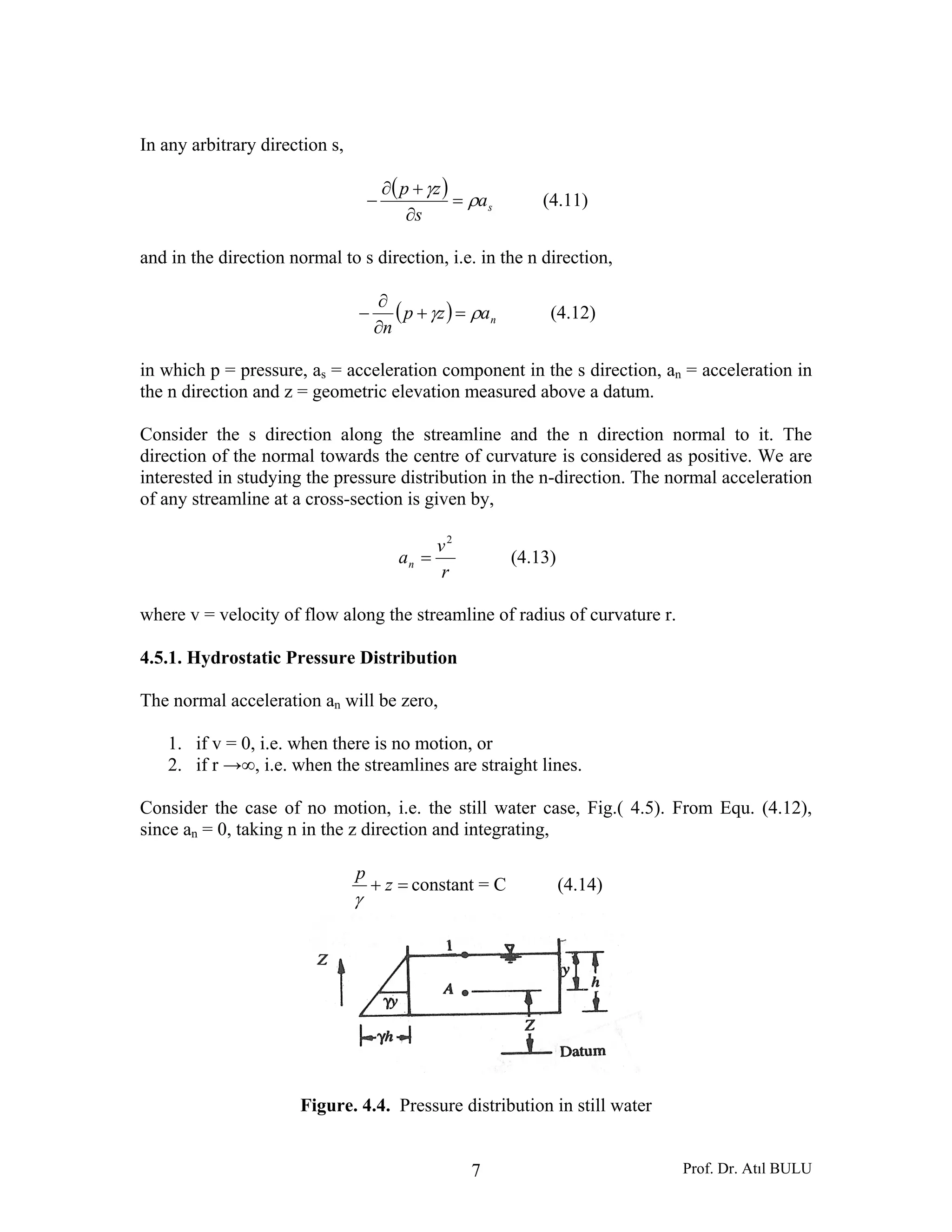 Prof. Dr. Atıl BULU7
In any arbitrary direction s,
( )
sa
s
zp
ρ
γ
=
∂
+∂
− (4.11)
and in the direction normal to s direction, i.e. in the n direction,
( ) nazp
n
ργ =+
∂
∂
− (4.12)
in which p = pressure, as = acceleration component in the s direction, an = acceleration in
the n direction and z = geometric elevation measured above a datum.
Consider the s direction along the streamline and the n direction normal to it. The
direction of the normal towards the centre of curvature is considered as positive. We are
interested in studying the pressure distribution in the n-direction. The normal acceleration
of any streamline at a cross-section is given by,
r
v
an
2
= (4.13)
where v = velocity of flow along the streamline of radius of curvature r.
4.5.1. Hydrostatic Pressure Distribution
The normal acceleration an will be zero,
1. if v = 0, i.e. when there is no motion, or
2. if r →∞, i.e. when the streamlines are straight lines.
Consider the case of no motion, i.e. the still water case, Fig.( 4.5). From Equ. (4.12),
since an = 0, taking n in the z direction and integrating,
=+ z
p
γ
constant = C (4.14)
Figure. 4.4. Pressure distribution in still water
 