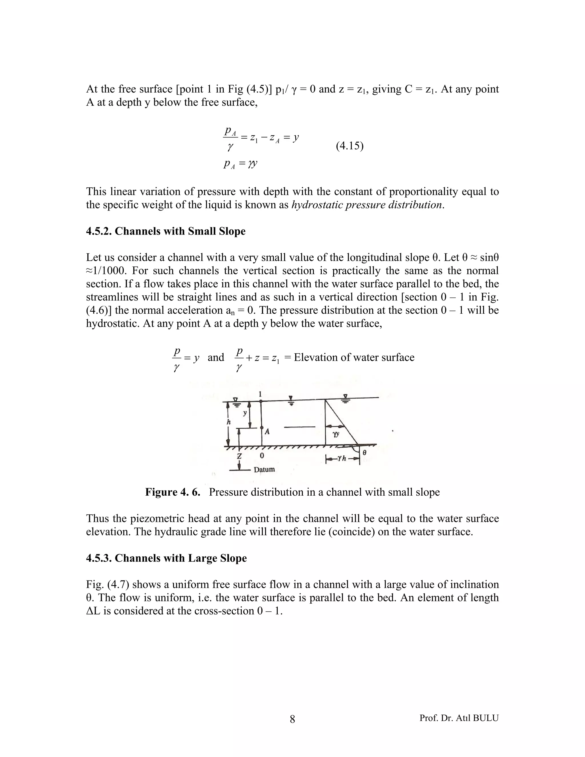 Prof. Dr. Atıl BULU8
At the free surface [point 1 in Fig (4.5)] p1/ γ = 0 and z = z1, giving C = z1. At any point
A at a depth y below the free surface,
yp
yzz
p
A
A
A
γ
γ
=
=−= 1
(4.15)
This linear variation of pressure with depth with the constant of proportionality equal to
the specific weight of the liquid is known as hydrostatic pressure distribution.
4.5.2. Channels with Small Slope
Let us consider a channel with a very small value of the longitudinal slope θ. Let θ ≈ sinθ
≈1/1000. For such channels the vertical section is practically the same as the normal
section. If a flow takes place in this channel with the water surface parallel to the bed, the
streamlines will be straight lines and as such in a vertical direction [section 0 – 1 in Fig.
(4.6)] the normal acceleration an = 0. The pressure distribution at the section 0 – 1 will be
hydrostatic. At any point A at a depth y below the water surface,
y
p
=
γ
and 1zz
p
=+
γ
= Elevation of water surface
Figure 4. 6. Pressure distribution in a channel with small slope
Thus the piezometric head at any point in the channel will be equal to the water surface
elevation. The hydraulic grade line will therefore lie (coincide) on the water surface.
4.5.3. Channels with Large Slope
Fig. (4.7) shows a uniform free surface flow in a channel with a large value of inclination
θ. The flow is uniform, i.e. the water surface is parallel to the bed. An element of length
ΔL is considered at the cross-section 0 – 1.
 