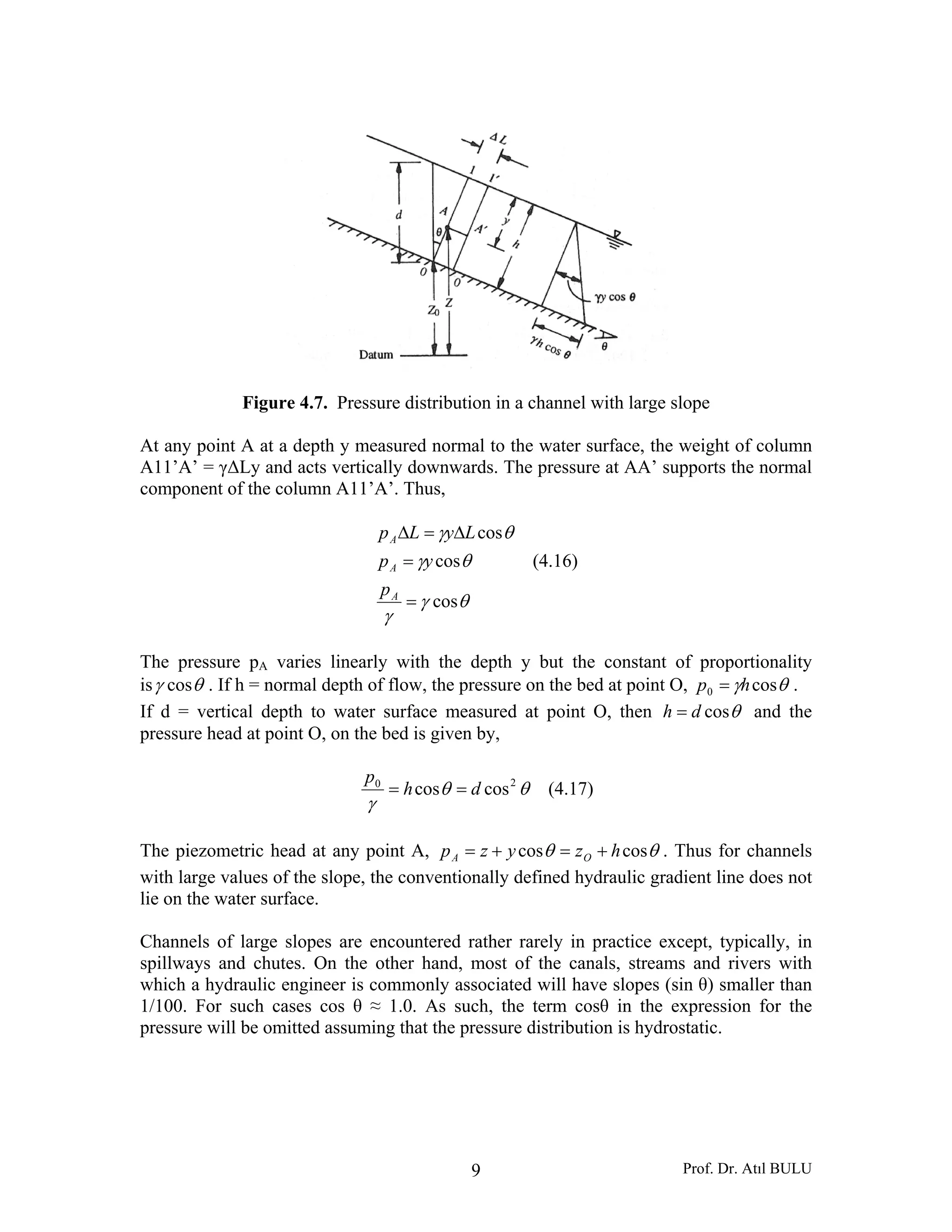 Prof. Dr. Atıl BULU9
Figure 4.7. Pressure distribution in a channel with large slope
At any point A at a depth y measured normal to the water surface, the weight of column
A11’A’ = γΔLy and acts vertically downwards. The pressure at AA’ supports the normal
component of the column A11’A’. Thus,
θγ
γ
θγ
θγ
cos
cos
cos
=
=
Δ=Δ
A
A
A
p
yp
LyLp
(4.16)
The pressure pA varies linearly with the depth y but the constant of proportionality
is θγ cos . If h = normal depth of flow, the pressure on the bed at point O, θγ cos0 hp = .
If d = vertical depth to water surface measured at point O, then θcosdh = and the
pressure head at point O, on the bed is given by,
θθ
γ
20
coscos dh
p
== (4.17)
The piezometric head at any point A, θθ coscos hzyzp OA +=+= . Thus for channels
with large values of the slope, the conventionally defined hydraulic gradient line does not
lie on the water surface.
Channels of large slopes are encountered rather rarely in practice except, typically, in
spillways and chutes. On the other hand, most of the canals, streams and rivers with
which a hydraulic engineer is commonly associated will have slopes (sin θ) smaller than
1/100. For such cases cos θ ≈ 1.0. As such, the term cosθ in the expression for the
pressure will be omitted assuming that the pressure distribution is hydrostatic.
 