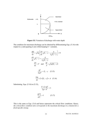 y
                                                                      Subcritical

                   Hydrostatic    y=E1
                                                                     E=E1=constant
                                   yc



                                                                      Supercritical


                                        0                                       Q
                                                          Q=Qmax


                   Figure 5.5. Variation of discharge with water depth

The condition for maximum discharge can be obtained by differentiating Equ. (5.14) with
respect to y and equating it zero while keeping E = constant,

                          dQ        ⎛ dA             A     ⎞
                             = 2g ⎜      E1 − y −          ⎟=0
                          dy        ⎜ dy          2 E1 − y ⎟
                                    ⎝                      ⎠
                          dA              A
                              E1 − y =
                          dy           2 E1 − y
                                 dA                   Q
                                    =T      and         = 2 g (E1 − y )
                                 dy                   A

                                         Q2
                                              = E1 − y      (5.15)
                                        2 gA2

                                  Tdy
                                      × 2 × (E1 − y ) = A (5.16)
                                   dy

Substituting Equ. (5.16) to (5.15),
                                                T × 2 × Q2
                                                           =1
                                                 2 g × A3

                                     Q 2Tc
                                         3
                                           =1               (5.17)
                                     gAc


This is the same as Equ. (5.4) and hence represents the critical flow conditions. Hence,
the critical flow condition also corresponds to the maximum discharge in a channel for a
fixed specific energy.


                                                     11                               Prof. Dr. Atıl BULU
 