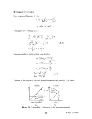 Rectangular Cross-Section

For a given specific energy E = E1,
                                             Q2            q2
                               E1 = y +              = y+
                                          2 gB 2 yc2      2 gyc2

                                  q = 2 g × yc × E1 − y c

Taking derivative with respect to y,

                     dq       ⎛             yc     ⎞
                        = 2 g ⎜ E1 − yc −          ⎟=0
                     dy       ⎜           2 E1 − y ⎟
                              ⎝                    ⎠
                        2g    ⎛          y ⎞
                              ⎜ E1 − yc − c ⎟ = 0                    (5.18)
                      E1 − yc ⎝           2⎠
                           3          2
                    E1 =     yc → yc = E1
                           2          3

Maximum discharge for the critical water depth is,

                               q = 2 g × yc × E1 − y c
                                                      3
                               qmax = 2 g × yc ×        yc − yc
                                                      2
                                                      yc
                               qmax = 2 g × yc ×
                                                      2
                             q max = g × ( y c )
                                                32

                                                            (5.19)
                             Qmax = By c .5 g
                                       1




Variation of discharge with the water depth is known as Koch parabola. (Fig. 5.6b)




                              (a)                       (b)
            Figure 5.6. (E-y) and (q – y) diagrams for the rectangular channel


                                                12                            Prof. Dr. Atıl BULU
 